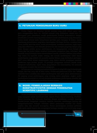 ixMatematika
A.	 PETUNJUK PENGGUNAAN BUKU GURU
	 Dalam bagian ini diuraikan hal-hal penting yang perlu diikuti guru, saat
guru menggunakan buku ini. Hal-hal esensial yang dijabarkan, antara lain: (1)
pentingnya guru memahami model pembelajaran berbasis konstruktivis dengan
pendekatan scientific learning terkait sintaksis model pembelajaran yang diterapkan,
sistem sosial, prinsip reaksi pengelolaan (perilaku guru mengajar di kelas), sistem
pendukung pemeblajaran yang harus dipersiapkan (berbagai fasilitas, misalnya buku
siswa, lembar aktivitas siswa, media pembelajaran, instrumen penilaian, tugas-tugas
yang akan diberikan), serta dampak intruksional dan dampak pengiring (sikap) yang
harus dicapai melalui proses pembelajaran; (2) mengorganisir siswa belajar (di
dalam dan luar kelas) dalam memberi kesempatan mengamati data, informasi, dan
masalah, kerja kelompok dalam memecahkan masalah, memberi bantuan jalan keluar
bagi siswa; (3) memilih model, strategi, dan metode pembelajaran untuk tujuan
pembelajaran yang efektif; (4) memilih sumber belajar yang melibatkan partisipasi
aktif siswa dalam proses pembelajaran yang dipicu melalui pengajuan masalah,
pemberian tugas produk, projek; (5) petunjuk penggunaan asesmen otentik untuk
mengecek keberhasilan aspek sikap, pengetahuan dan keterampilan; (6) petunjuk
pelaksanaan remedial dan pemberian pengayaan.
	 Isibukuguruini,memuatpetunjukpembelajarandisetiapbabyangberdampingan
dengan aktivitas yang ada di buku siswa. Pertanyaan-pertanyaan kritis dan latihan
memiliki kunci jawaban dan arahan pembelajaran dari guru untuk pemecahannya.
Di samping proses pembelajaran yang tertuang dalam penjelasan singkat model
pembelajaran konstruktivis, tersedi petunjuk pelaksanaan pembelajaran remedial dan
pengayaan serta pelaksanaan penilaian berbasis proses.
B.	 MODEL PEMBELAJARAN BERBASIS
KONSTRUKTIVISTIK DENGAN PENDEKATAN
SCIENTIFIC LEARNING
	 Modelpembelejaranyangditerapkandalambukuini,dilandasiteoripembelajaran
yang menganut paham konstruktivistik, seperti Project-Based Learning, Problem-
Based Learning, dan Discovery Learning dengan pendekatan scientific learning
melalui proses mengamati, menanya, menalar, mencoba, membangun jejaring dan
mengomunikasikan berbagai informasi terkait pemecahan masalah real world,
analisis data, dan menarik kesimpulan. Proses pembelajaran memberi perhatian
pada aspek-aspek kognisi dan mengangkat berbagai masalah real world yang sangat
 