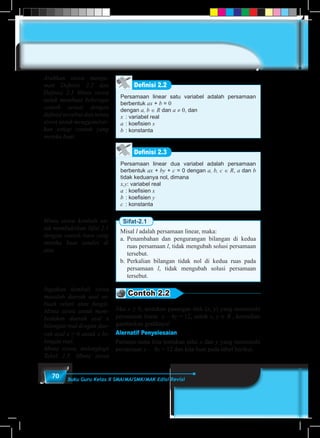 70 Buku Guru Kelas X SMA/MA/SMK/MAK Edisi Revisi
Definisi 2.2
Persamaan linear satu variabel adalah persamaan
berbentuk ax + b = 0
dengan a, b ∈ R dan a ≠ 0, dan
x	 : variabel real
a	: koefisien x
b	: konstanta
Definisi 2.3
Persamaan linear dua variabel adalah persamaan
berbentuk ax + by + c = 0 dengan a, b, c ∈ R, a dan b
tidak keduanya nol, dimana
x,y: variabel real
a	: koefisien x
b	: koefisien y
c	 : konstanta
Sifat-2.1
Misal l adalah persamaan linear, maka:
a.	Penambahan dan pengurangan bilangan di kedua
ruas persamaan l, tidak mengubah solusi persamaan
tersebut.
b.	Perkalian bilangan tidak nol di kedua ruas pada
persamaan l, tidak mengubah solusi persamaan
tersebut.
Contoh 2.2
Jika x ≥ 0, tentukan pasangan titik (x, y) yang memenuhi
persamaan linear x – 4y = 12, untuk x, y ∈ R , kemudian
gambarkan grafiknya!
Alernatif Penyelesaian
Pertama-tama kita tentukan nilai x dan y yang memenuhi
persamaan x – 4y = 12 dan kita buat pada tabel berikut.
Arahkan siswa menga-
mati Definisi 2.2 dan
Definisi 2.3 Minta siswa
untuk membuat beberapa
contoh sesuai dengan
definisi tersebut dan minta
siswa untuk menggambar-
kan setiap contoh yang
mereka buat.
Minta siswa kembali un-
tuk membuktikan Sifat 2.1
dengan contoh baru yang
mereka buat sendiri di
atas.
Ingatkan kembali siswa
masalah daerah asal se-
buah relasi atau fungsi.
Minta siswa untuk mem-
bedakan daerah asal x
bilangan real dengan dae-
rah asal x ≥ 0 untuk x bi-
langan real.
Minta siswa, melengkapi
Tabel 2.5. Minta siswa
 