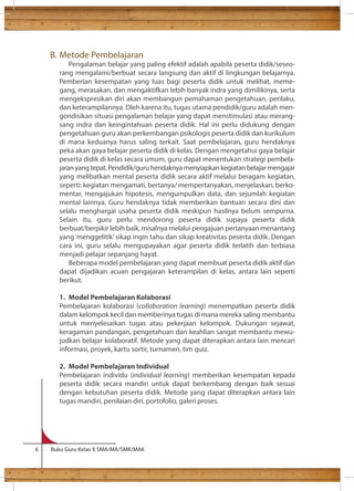 B. Metode Pembelajaran 
Pengalaman belajar yang paling efektif adalah apabila peserta didik/seseo-rang 
mengalami/berbuat secara langsung dan aktif di lingkungan belajarnya. 
Pemberian kesempatan yang luas bagi peserta didik untuk melihat, meme-gang, 
merasakan, dan mengaktifkan lebih banyak indra yang dimilikinya, serta 
mengekspresikan diri akan membangun pemahaman pengetahuan, perilaku, 
dan keterampilannya. Oleh karena itu, tugas utama pendidik/guru adalah men-gondisikan 
situasi pengalaman belajar yang dapat menstimulasi atau merang-sang 
indra dan keingintahuan peserta didik. Hal ini perlu didukung dengan 
pengetahuan guru akan perkembangan psikologis peserta didik dan kurikulum 
di mana keduanya harus saling terkait. Saat pembelajaran, guru hendaknya 
peka akan gaya belajar peserta didik di kelas. Dengan mengetahui gaya belajar 
peserta didik di kelas secara umum, guru dapat menentukan strategi pembela-jaran 
yang tepat. Pendidik/guru hendaknya menyiapkan kegiatan belajar mengajar 
yang melibatkan mental peserta didik secara aktif melalui beragam kegiatan, 
seperti: kegiatan mengamati, bertanya/ mempertanyakan, menjelaskan, berko-mentar, 
mengajukan hipotesis, mengumpulkan data, dan sejumlah kegiatan 
mental lainnya. Guru hendaknya tidak memberikan bantuan secara dini dan 
selalu menghargai usaha peserta didik meskipun hasilnya belum sempurna. 
Selain itu, guru perlu mendorong peserta didik supaya peserta didik 
berbuat/berpikir lebih baik, misalnya melalui pengajuan pertanyaan menantang 
yang ‘menggelitik’ sikap ingin tahu dan sikap kreativitas peserta didik. Dengan 
cara ini, guru selalu mengupayakan agar peserta didik terlatih dan terbiasa 
menjadi pelajar sepanjang hayat. 
Beberapa model pembelajaran yang dapat membuat peserta didik aktif dan 
dapat dijadikan acuan pengajaran keterampilan di kelas, antara lain seperti 
berikut. 
1. Model Pembelajaran Kolaborasi 
Pembelajaran kolaborasi (collaboration learning) menempatkan peserta didik 
dalam kelompok kecil dan memberinya tugas di mana mereka saling membantu 
untuk menyelesaikan tugas atau pekerjaan kelompok. Dukungan sejawat, 
keragaman pandangan, pengetahuan dan keahlian sangat membantu mewu-judkan 
belajar kolaboratif. Metode yang dapat diterapkan antara lain mencari 
informasi, proyek, kartu sortir, turnamen, tim quiz. 
2. Model Pembelajaran Individual 
Pembelajaran individu (individual learning) memberikan kesempatan kepada 
peserta didik secara mandiri untuk dapat berkembang dengan baik sesuai 
dengan kebutuhan peserta didik. Metode yang dapat diterapkan antara lain 
tugas mandiri, penilaian diri, portofolio, galeri proses. 
6 Buku Guru Kelas X SMA/MA/SMK/MAK 
 
