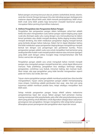 Bahan pangan umumnya tersusun atas air, protein, karbohidrat, lemak, vitamin, 
serat dan mineral. Dengan kemajuan ilmu dan teknologi pangan, berbagai jenis 
makanan dapat dibuat lebih awet, lebih menarik penampilannya, lebih aman, 
lebih enak serta lebih praktis bagi konsumen (masalah keamanan pangan 
merupakan faktor penting di pemilihan makanan). 
3. Denisi Pengolahan dan Pengawetan Bahan Pangan 
Pengolahan dan pengawetan pangan dalam kehidupan sehari-hari adalah 
ketika kita akan mengawetkan suatu bahan pangan seperti daging yang cepat 
rusak jika disimpan pada suhu ruang dengan cara memasukkannya ke dalam 
lemari pembeku atau diolah menjadi dendeng. Ketika daging tersebut diolah 
menjadi dendeng, kita telah melakukan pengolahan daging menjadi bentuk 
yang berbeda dengan bahan bakunya. Dalam hal ini dapat dikatakan bahwa 
kita telah melakukan upaya pengawetan daging dengan mengolahnya menjadi 
bentuk lain dengan cara pengeringan dan pemberian bumbu. Proses 
pengawetan pangan adalah suatu cara untuk menjadikan hasil pertanian yang 
awalnya bersifat mudah rusak menjadi produk makanan atau minuman (pangan) 
yang lebih awet dengan sebisa mungkin tetap mempertahankan sifat sik 
(testur, warna) dan zat gizinya. 
Pengolahan pangan adalah cara untuk mengubah bahan mentah menjadi 
pangan atau mengubah pangan menjadi bentuk lain, untuk dapat dikonsumsi 
manusia. Pada praktiknya, pengolahan bisa sekaligus berfungsi sebagai 
pengawetan, contohnya susu bubuk, minuman kaleng, dan manisan buah. 
Akan tetapi, ada juga pengolahan yang tidak bersifat mengawetkan seperti 
pada roti manis, kue serabi, dan nasi. 
Tujuan utama pengolahan pangan adalah membuat produk baru (bisa bersifat 
mengawetkan). Tujuan utama pengawetan pangan adalah memperpanjang 
masa simpan. Contohnya adalah pembuatan ikan asap atau ikan asin yang 
tujuannya adalah membuat produk baru, tetapi sekaligus menjadikan ikan 
lebih awet. 
Setiap metode pengawetan pangan hanya efektif selama mekanisme 
pengawetannya tepat dan sesuai. Bahan pangan hasil pertanian masing-masing 
mempunyai sifat yang berbeda, yaitu sifat-sifat yang terkandung secara 
alami yang penting untuk diketahui untuk digunakan sebagai dasar saat proses 
penanganan dan pengolahan. Dengan mengetahui sifat setiap bahan pangan, 
diharapkan proses penanganan dan pengolahan akan tepat dan sesuai. 
Prakarya dan Kewirausahaan 99 
 
