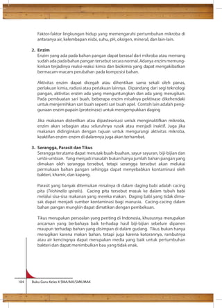 Faktor-faktor lingkungan hidup yang memengaruhi pertumbuhan mikroba di 
antaranya air, kelembapan nisbi, suhu, pH, oksigen, mineral, dan lain-lain. 
2. Enzim 
Enzim yang ada pada bahan pangan dapat berasal dari mikroba atau memang 
sudah ada pada bahan pangan tersebut secara normal. Adanya enzim memung-kinkan 
terjadinya reaksi-reaksi kimia dan biokimia yang dapat mengakibatkan 
bermacam-macam perubahan pada komposisi bahan. 
Aktivitas enzim dapat dicegah atau dihentikan sama sekali oleh panas, 
perlakuan kimia, radiasi atau perlakuan lainnya. Dipandang dari segi teknologi 
pangan, aktivitas enzim ada yang menguntungkan dan ada yang merugikan. 
Pada pembuatan sari buah, beberapa enzim misalnya pektinase dikehendaki 
untuk menjernihkan sari buah seperti sari buah apel. Contoh lain adalah peng-gunaan 
enzim papain (proteinase) untuk mengempukkan daging 
Jika makanan disterilkan atau dipasteurisasi untuk menginaktifkan mikroba, 
enzim akan sebagian atau seluruhnya rusak atau menjadi inaktif. Juga jika 
makanan didinginkan dengan tujuan untuk mengurangi aktivitas mikroba, 
keaktifan enzim-enzim di dalamnya juga akan terhambat. 
3. Serangga, Parasit dan Tikus 
Serangga terutama dapat merusak buah-buahan, sayur-sayuran, biji-bijian dan 
umbi-umbian. Yang menjadi masalah bukan hanya jumlah bahan pangan yang 
dimakan oleh serangga tersebut, tetapi serangga tersebut akan melukai 
permukaan bahan pangan sehingga dapat menyebabkan kontaminasi oleh 
bakteri, khamir, dan kapang. 
Parasit yang banyak ditemukan misalnya di dalam daging babi adalah cacing 
pita (Trichinella spiralis). Cacing pita tersebut masuk ke dalam tubuh babi 
melalui sisa-sisa makanan yang mereka makan. Daging babi yang tidak dima-sak 
dapat menjadi sumber kontaminasi bagi manusia. Cacing-cacing dalam 
bahan pangan mungkin dapat dimatikan dengan pembekuan. 
Tikus merupakan persoalan yang penting di Indonesia, khususnya merupakan 
ancaman yang berbahaya baik terhadap hasil biji-bijian sebelum dipanen 
maupun terhadap bahan yang disimpan di dalam gudang. Tikus bukan hanya 
merugikan karena makan bahan, tetapi juga karena kotorannya, rambutnya 
atau air kencingnya dapat merupakan media yang baik untuk pertumbuhan 
bakteri dan dapat menimbulkan bau yang tidak enak. 
104 Buku Guru Kelas X SMA/MA/SMK/MAK 
 