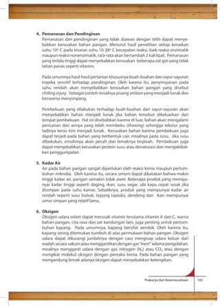 Prakarya dan Kewirausahaan 105 
4. Pemanasan dan Pendinginan 
Pemanasan dan pendinginan yang tidak diawasi dengan teliti dapat menye-babkan 
kerusakan bahan pangan. Menurut hasil penelitian setiap kenaikan 
suhu 10 C pada kisaran suhu 10-38 C kecepatan reaksi, baik reaksi enzimatik 
maupun reaksi nonenzimatik, rata-rata akan bertambah 2 kali lipat. Pemanasan 
yang terlalu tinggi dapat menyebabkan kerusakan beberapa zat gizi yang tidak 
tahan panas seperti vitamin. 
Pada umumnya hasil-hasil pertanian khususnya buah-buahan dan sayur-sayuran 
tropika sensitif terhadap pendinginan. Oleh karena itu, penyimpanan pada 
suhu rendah akan menyebabkan kerusakan bahan pangan yang disebut 
chilling injury. Sebagai contoh misalnya pisang ambon yang menjadi lunak dan 
berwarna menyimpang. 
Pembekuan yang dilakukan terhadap buah-buahan dan sayur-sayuran akan 
menyebabkan bahan menjadi lunak jika bahan tersebut dikeluarkan dari 
tempat pembekuan. Hal ini disebabkan karena di luar, bahan akan mengalami 
pencairan dari airnya yang telah membeku (thawing) sehingga tekstur yang 
tadinya keras kini menjadi lunak. Kerusakan bahan karena pembekuan juga 
dapat terjadi pada bahan yang berbentuk cair, misalnya pada susu. Jika susu 
dibekukan, emulsinya akan pecah dan lemaknya terpisah. Pembekuan juga 
dapat menyebabkan kerusakan protein susu atau denaturasi dan mengakibat-kan 
penggumpalan. 
5. Kadar Air 
Air pada bahan pangan sangat diperlukan oleh reaksi kimia maupun pertum-buhan 
mikroba. Oleh karena itu, secara umum dapat dikatakan bahwa makin 
tinggi kadar air, pangan semakin tidak awet. Beberapa produk yang mempu-nyai 
kadar tinggi seperti daging, ikan, susu segar, ubi kayu cepat rusak jika 
disimpan pada suhu kamar. Sebaliknya, produk yang mempunyai kadar air 
rendah seperti susu bubuk, tepung tapioka, dendeng dan ikan mempunyai 
umur simpan yang relatif lama. 
6. Oksigen 
Oksigen udara selain dapat merusak vitamin terutama vitamin A dan C, warna 
bahan pangan, cita rasa dan zat kandungan lain, juga penting untuk pertum-buhan 
kapang. Pada umumnya, kapang bersifat aerobik. Oleh karena itu, 
kapang sering ditemukan tumbuh di atas permukaan bahan pangan. Oksigen 
udara dapat dikurangi jumlahnya dengan cara mengisap udara keluar dari 
wadah secara vakum atau menggantikan dengan gas “inert” selama pengolahan, 
misalnya mengganti udara dengan gas nitrogen (N) atau CO atau dengan 
mengikat molekul oksigen dengan pereaksi kimia. Pada bahan pangan yang 
mengandung lemak adanya oksigen dapat menyebabkan ketengikan. 
 