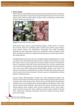 1. Bahan Nabati 
Bahan pangan nabati adalah bahan pangan yang berasal dari tumbuh-tumbuhan. 
Indonesia merupakan negara tropis yang dianugerahi bermacam-macam jenis 
bahan nabati, baik itu buah-buahan maupun sayuran. Beberapa contoh bahan 
pangan nabati pada Gambar 3.3. 
Gambar 3.3 Contoh bahan pangan nabati 
Buah-buahan dan sayuran sangat penting sebagai sumber serat, air, vitamin 
dan mineral. Selain itu, meskipun dalam jumlah yang rendah, juga mengan-dung 
protein, lemak, dan karbohidrat. Kandungan gizi setiap komoditas 
dipengaruhi dan bergantung pada jenis perbedaan varietas, kualitas tanah, 
iklim, pemeliharaan tanaman, tingkat kematangan panen, kondisi pemeraman, 
dan penyimpanan. 
Pengklasikasian buah dan sayuran seringkali terjadi kesalahpahaman, misal-nya 
yang secara sik berbentuk seperti buah misalnya tomat, ketimun, terong 
dan cabai. Secara prinsip, keduanya termasuk kedalam tanaman hortikultura. 
Namun, perbedaan yang jelas antara buah-buahan dan sayuran terletak pada 
umur tanaman dan panennya. Tanaman buah-buahan pada umumnya mempu-nyai 
umur yang relatif panjang jika dibandingkan dengan umur tanam- an 
sayuran, dan tanaman penghasil buah-buahan memiliki siklus berbuahnya atau 
musim seperti durian dan rambutan. Tanaman sayuran menghasilkan dan bisa 
dipanen sepanjang tahun. 
Sayuran dapat dikelompokkan menjadi dua, yaitu berdasarkan bagian dari 
tanaman dan berdasarkan iklim tempat tumbuh. Berbagai bagian dari tanaman 
misalnya akar, umbi, batang, daun, buah, bunga, dan biji dapat dimanfaatkan 
sebagai sayuran untuk dikonsumsi. Pengelompokkan berdasarkan iklim, yaitu 
sayuran yang tumbuh di daerah iklim panas atau tropis, contohnya: daun dan 
bunga pepaya, petai, jengkol, cabai, terong, kangkung, buncis, daun salam, 
sereh, ubi jalar, kunyit, jahe, daun singkong. Sayuran yang tumbuh di daerah 
iklim sedang dan subtropis contohnya: wortel, kol, brokoli, kentang, seledri, 
jamur, dan selada. 
108 Buku Guru Kelas X SMA/MA/SMK/MAK 
 