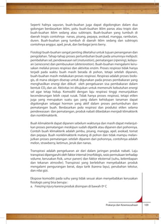 Seperti halnya sayuran, buah-buahan juga dapat digolongkan dalam dua 
golongan berdasarkan iklim, yaitu buah-buahan iklim panas atau tropis dan 
buah-buahan iklim sedang atau subtropis. Buah-buahan yang tumbuh di 
daerah tropis contohnya nanas, pisang, pepaya, avokad, mangga, rambutan, 
duren. Buah-buahan yang tumbuh di daerah iklim sedang dan subtropis 
contohnya anggur, apel, jeruk, dan berbagai jenis berry. 
Fisiologi buah-buahan sangat penting diketahui untuk tujuan penanganan dan 
pengolahan. Tahap-tahap proses pertumbuhan buah pada umumnya meliputi: 
pembelahan sel, pendewasaan sel (maturation), pematangan (ripening), kelayu-an 
(senescene) dan pembusukan (deterioration). Buah-buahan mengalami keru-sakan 
melalui proses respirasi dan aktivitas enzim. Proses respirasi tidak hanya 
terjadi pada waktu buah masih berada di pohon, tetapi setelah dipanen, 
buah-buahan masih melakukan proses respirasi. Respirasi adalah proses biolo-gis, 
di mana oksigen diserap untuk digunakan pada proses pembakaran yang 
menghasilkan energi dan diikuti oleh pengeluaran sisa pembakaran dalam 
bentuk CO dan air. Aktivitas ini ditujukan untuk memenuhi kebutuhan energi 
sel agar tetap hidup. Komoditi dengan laju respirasi tinggi menunjukkan 
kecenderungan lebih cepat rusak. Tidak hanya proses respirasi, tetapi etilen 
juga yang merupakan suatu gas yang dalam kehidupan tanaman dapat 
digolongkan sebagai hormon yang aktif dalam proses pertumbuhan dan 
pematangan buah. Berdasarkan pola respirasi dan produksi etilen selama 
pendewasaan dan pematangan, produk nabati dibedakan menjadi klimakterik 
dan nonklimakterik. 
Buah klimakterik dapat dipanen sebelum waktunya dan masih dapat melanjut-kan 
proses pematangan meskipun sudah dipetik atau dipanen dari pohonnya. 
Contoh buah klimakterik adalah jambu, pisang, mangga, apel, avokad, tomat 
dan pepaya. Buah nonklimakterik matang di pohon dan tidak mampu melan-jutkan 
proses pematangan setelah dipanen dari pohonnya, contohnya adalah 
melon, strawberry, ketimun, jeruk dan nanas. 
Transpirasi adalah pengeluaran air dari dalam jaringan produk nabati. Laju 
transpirasi dipengaruhi oleh faktor internal (morfologis, rasio permukaan terhadap 
volume, kerusakan sik, umur panen) dan faktor eksternal (suhu, kelembapan 
dan tekanan atmosfer). Transpirasi yang berlebihan menyebabkan produk 
mengalami pengurangan berat, daya tarik (karena layu), perubahan tekstur, 
dan nilai gizi. 
Ekspose komoditi pada suhu yang tidak sesuai akan menyebabkan kerusakan 
siologis yang bisa berupa : 
a. Freezing injury karena produk disimpan di bawah 0 C 
Prakarya dan Kewirausahaan 109 
 