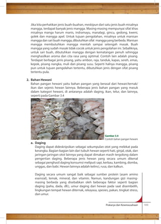 Jika kita perhatikan jenis buah-buahan, meskipun dari satu jenis buah misalnya 
mangga, terdapat banyak jenis mangga. Masing-masing mempunyai sifat khas 
misalnya manga harum manis, indramayu, manalagi, gincu, gedong, kweni, 
golek dan mangga apel. Untuk tujuan pengolahan, misalnya untuk manisan 
mangga dan sari buah mangga, dibutuhkan sifat mangga yang berbeda. Manisan 
mangga membutuhkan mangga mentah sampai setengah masak. Buah 
mangga yang sudah masak tidak cocok untuk jenis pengolahan ini. Sebaliknya, 
untuk sari buah, dibutuhkan mangga dengan kematangan penuh sehingga 
menghasilkan aroma dan cita rasa yang optimal. Contoh lain adalah pisang. 
Terdapat berbagai jenis pisang, yaitu ambon, raja, tanduk, kapas, sereh, emas, 
kepok, pisang nangka, muli dan pisang susu. Seperti halnya mangga, pisang 
pun untuk tujuan pengolahan tertentu, dibutuhkan jenis dengan sifat pisang 
tertentu pula. 
Gambar 3.4 
Contoh bahan pangan hewani 
Prakarya dan Kewirausahaan 111 
2. Bahan Hewani 
Bahan pangan hewani yaitu bahan pangan yang berasal dari hewan/ternak/ 
ikan dan sejenis hewan lainnya. Beberapa jenis bahan pangan yang masuk 
dalam kategori hewani, di antaranya adalah daging, ikan, telur, dan lainnya, 
seperti pada Gambar 3.4 
a. Daging 
Daging dapat dideskripsikan sebagai sekumpulan otot yang melekat pada 
kerangka. Bagian-bagian lain dari tubuh hewan seperti hati, ginjal, otak, dan 
jaringan-jaringan otot lainnya yang dapat dimakan masih tergolong dalam 
pengertian daging. Beberapa jenis hewan yang secara umum dikenal 
sebagai penghasil daging konsumsi meliputi sapi, kerbau, kambing, domba, 
unggas, dan babi. Hewan lainnya adalah kelinci, rusa, dan kalkun. 
Daging secara umum sangat baik sebagai sumber protein (asam amino 
esensial), lemak, mineral, dan vitamin. Namun, kandungan gizi masing-masing 
berbeda yang disebabkan oleh beberapa faktor seperti bagian 
daging (paha, dada, dll.), umur daging dari hewan pada saat disembelih, 
lingkungan tempat hewan diternak, rekayasa, spesies, pakan, tingkat stress, 
dan umur. 
 