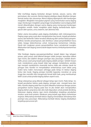 Sifat morfologi daging berkaitan dengan bentuk, ukuran, warna, sifat 
permukaan, dan susunan. Bentuk daging sekaligus dapat dikaitkan dengan 
bentuk karkas dan ukurannya. Warna daging dipengaruhi oleh kandungan 
mioglobin. Mioglobin merupakan pigmen yang menentukan warna daging 
segar. Kandungan mioglobin yang tinggi menyebabkan warna daging lebih 
merah dibandingkan dengan warna daging yang mempunyai kandungan 
mioglobin rendah. Kadar mioglobin pada daging berbeda-beda dipen-garuhi 
oleh spesies, umur, kelamin, dan akitivitas sik. 
Faktor utama kerusakkan pada daging disebabkan oleh mikroorganisme. 
Daging segar yang rusak akan mengeluarkan bau busuk, terjadi perubahan 
warna, dan berlendir. Faktor tersebut didukung oleh sanitasi lokasi penyem-belihan, 
kondisi penyimpanan, dan distribusi. Lokasi penyembelihan harus 
selalu terjaga kebersihannya untuk mengurangi kontaminasi mikroba. 
Darah dari rangkaian proses penyembelihan harus semaksimal mungkin 
dikeluarkan dari daging, karena darah dapat memicu timbulnya kontaminasi 
mikroba. 
Sifat siologis daging pascapenyembelihan terjadi dalam tiga tahapan 
proses, yaitu proses awal dikenal dengan istilah prerigor, kemudian diikuti 
rigor mortis, dan diakhiri dengan postrigor atau pascarigor. Setelah disem-belih, 
proses awal yang terjadi pada daging adalah prerigor. Setelah hewan 
mati, metabolisme yang terjadi tidak lagi sabagai metabolisme aerobik, 
tapi menjadi metabolisme anaerobik karena tidak ada sirkulasi darah ke 
jaringan otot. Kondisi ini menyebabkan terbentuknya asam laktat yang 
makin lama makin menumpuk sehingga pada tahap ini tekstur daging 
lentur dan lunak. Daging prerigor memiliki kapasitas menahan air yang 
tinggi dan memiliki sifat mengemulsi lemak lebih baik, yang membuatnya 
lebih cocok untuk produk daging olahan seperti sosis. 
Tahap selanjutnya yang dikenal sebagai tahap rigor mortis. Pada tahap ini, 
terjadi perubahan tekstur pada daging. Jaringan otot menjadi keras dan 
kaku. Kondisi daging pada fase ini perlu diketahui kaitannya dengan proses 
pengolahan karena daging pada fase ini jika diolah akan menghasilkan 
daging olahan yang keras dan alot, baik digunakan untuk produk dendeng. 
Kekerasan daging selama rigor mortis disebabkan terjadinya perubahan 
struktur serat-serat protein. Kekakuan yang terjadi juga dipicu terhentinya 
respirasi. Melunaknya kembali tekstur daging menandakan dimulainya fase 
postrigor atau pascarigor. Melunaknya kembali tekstur daging disebabkan 
terjadinya penurunan pH. 
112 Buku Guru Kelas X SMA/MA/SMK/MAK 
 