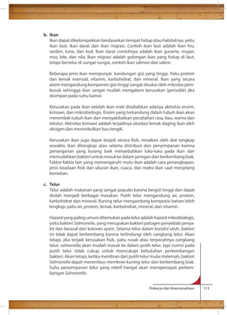 Prakarya dan Kewirausahaan 113 
b. Ikan 
Ikan dapat dikelompokkan berdasarkan tempat hidup atau habitatnya, yaitu 
ikan laut, ikan darat dan ikan migrasi. Contoh ikan laut adalah ikan hiu, 
sarden, tuna, dan kod. Ikan darat contohnya adalah ikan gurame, mujair, 
mas, lele, dan nila. Ikan migrasi adalah golongan ikan yang hidup di laut, 
tetapi bertelur di sungai-sungai, contoh ikan salmon dan salem. 
Beberapa jenis ikan mempunyai kandungan gizi yang tinggi. Yaitu protein 
dan lemak esensial, vitamin, karbohidrat, dan mineral. Ikan yang secara 
alami mengandung komponen gizi tinggi sangat disukai oleh mikroba pem-busuk 
sehingga ikan sangat mudah mengalami kerusakan (perisable) jika 
disimpan pada suhu kamar. 
Kerusakan pada ikan setelah ikan mati disebabkan adanya aktivitas enzim, 
kimiawi, dan mikrobiologis. Enzim yang terkandung dalam tubuh ikan akan 
merombak tubuh ikan dan mengakibatkan perubahan rasa, bau, warna dan 
tekstur. Aktivitas kimiawi adalah terjadinya oksidasi lemak daging ikan oleh 
oksigen dan menimbulkan bau tengik. 
Kerusakan ikan juga dapat terjadi secara sik, misalkan oleh alat tangkap 
sewaktu ikan ditangkap atau selama distribusi dan penyimpanan karena 
penanganan yang kurang baik menyebabkan luka-luka pada ikan dan 
memudahkan bakteri untuk masuk ke dalam jaringan dan berkembang biak. 
Faktor-faktor lain yang memengaruhi mutu ikan adalah cara penangkapan, 
jenis keadaan sik dan ukuran ikan, cuaca, dan reaksi ikan saat menjelang 
kematian. 
c. Telur 
Telur adalah makanan yang sangat populer karena bergizi tinggi dan dapat 
diolah menjadi berbagai masakan. Putih telur mengandung air, protein, 
karbohidrat dan mineral. Kuning telur mengandung komposisi bahan lebih 
lengkap, yaitu air, protein, lemak, karbohidrat, mineral, dan vitamin. 
Hazard yang paling umum ditemukan pada telur adalah hazard mikrobiologis, 
yaitu bakteri Salmonella, yang merupakan bakteri patogen penyebab penya-kit 
dan berasal dari kotoran ayam. Selama telur dalam kondisi utuh, bakteri 
ini tidak dapat berkembang karena terlindungi oleh cangkang telur. Akan 
tetapi, jika terjadi kerusakan sik, yaitu rusak atau terpecahnya cangkang 
telur, salmonella akan mudah masuk ke dalam putih telur, tapi nutrisi pada 
putih telur tidak cukup untuk mencukupi kebutuhan perkembangan 
bakteri. Akan tetapi, ketika membran dari putih telur mulai melemah, bakteri 
Salmonella dapat menembus membran kuning telur dan berkembang biak. 
Suhu penyimpanan telur yang relatif hangat akan mempercepat perkem-bangan 
Salmonella. 
 