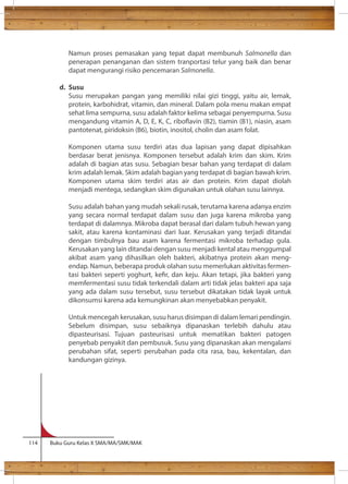 Namun proses pemasakan yang tepat dapat membunuh Salmonella dan 
penerapan penanganan dan sistem tranportasi telur yang baik dan benar 
dapat mengurangi risiko pencemaran Salmonella. 
d. Susu 
Susu merupakan pangan yang memiliki nilai gizi tinggi, yaitu air, lemak, 
protein, karbohidrat, vitamin, dan mineral. Dalam pola menu makan empat 
sehat lima sempurna, susu adalah faktor kelima sebagai penyempurna. Susu 
mengandung vitamin A, D, E, K, C, riboavin (B2), tiamin (B1), niasin, asam 
pantotenat, piridoksin (B6), biotin, inositol, cholin dan asam folat. 
Komponen utama susu terdiri atas dua lapisan yang dapat dipisahkan 
berdasar berat jenisnya. Komponen tersebut adalah krim dan skim. Krim 
adalah di bagian atas susu. Sebagian besar bahan yang terdapat di dalam 
krim adalah lemak. Skim adalah bagian yang terdapat di bagian bawah krim. 
Komponen utama skim terdiri atas air dan protein. Krim dapat diolah 
menjadi mentega, sedangkan skim digunakan untuk olahan susu lainnya. 
Susu adalah bahan yang mudah sekali rusak, terutama karena adanya enzim 
yang secara normal terdapat dalam susu dan juga karena mikroba yang 
terdapat di dalamnya. Mikroba dapat berasal dari dalam tubuh hewan yang 
sakit, atau karena kontaminasi dari luar. Kerusakan yang terjadi ditandai 
dengan timbulnya bau asam karena fermentasi mikroba terhadap gula. 
Kerusakan yang lain ditandai dengan susu menjadi kental atau menggumpal 
akibat asam yang dihasilkan oleh bakteri, akibatnya protein akan meng-endap. 
Namun, beberapa produk olahan susu memerlukan aktivitas fermen-tasi 
bakteri seperti yoghurt, ker, dan keju. Akan tetapi, jika bakteri yang 
memfermentasi susu tidak terkendali dalam arti tidak jelas bakteri apa saja 
yang ada dalam susu tersebut, susu tersebut dikatakan tidak layak untuk 
dikonsumsi karena ada kemungkinan akan menyebabkan penyakit. 
Untuk mencegah kerusakan, susu harus disimpan di dalam lemari pendingin. 
Sebelum disimpan, susu sebaiknya dipanaskan terlebih dahulu atau 
dipasteurisasi. Tujuan pasteurisasi untuk mematikan bakteri patogen 
penyebab penyakit dan pembusuk. Susu yang dipanaskan akan mengalami 
perubahan sifat, seperti perubahan pada cita rasa, bau, kekentalan, dan 
kandungan gizinya. 
114 Buku Guru Kelas X SMA/MA/SMK/MAK 
 