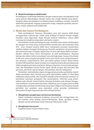 8. Model Pembelajaran Multimodel 
Pembelajaran multimodel dilakukan dengan maksud akan mendapatkan hasil 
yang optimal dibandingkan dengan hanya satu model. Metode yang dikem-bangkan 
dalam pembelajaran ini adalah proyek, modikasi, simulasi, interaktif, 
elaboratif, partisipatif, magang (cooperative study), integratif, produksi, demon-strasi, 
imitasi, eksperiensial, kolaboratif. 
C. Media dan Sarana Pembelajaran 
Pada pembelajaran Prakarya, diharapkan guru dan peserta didik dapat 
menggunakan material dan media yang terdapat di daerah tempat tinggal. 
Peralatan yang digunakan dapat berupa material sederhana, namun tidak 
menutup kemungkinan digunakan alat bantu modern. 
Pemanfaatan media pembelajaran juga mendidik siswa untuk membiasakan 
diri dengan cara kerja yang memperhatikan keselamatan dan kesehatan kerja 
(K3). Guru maupun peserta didik harus mengetahui prosedur keselamatan 
sebelum belajar-mengajar berlangsung. Prosedur penjelasan yang bersumber 
dari pertanyaan apa, mengapa, bagaimana, di mana, dan kapan dalam memper-lakukan 
sebuah karya harus disampaikan di awal pembelajaran. Biasanya 
bahaya atas bahan-bahan yang dapat merusak lingkungan maupun kesehatan 
terdiri atas cairan yang berupa getah (resin), asam (acid), cairan yang disemprot-kan 
(licquers), ampas/kotoran (dirt), dan bahan pelarut (solven). Bahan-bahan 
tersebut dikhawatirkan dapat menjadi racun bagi kesehatan jika pemakaiannya 
tidak mengikuti petunjuk yang benar. Bahaya yang biasa muncul pada penggu-naan 
alat disebabkan karena benda tajam, benda tumpul, alat pemukul, alat 
pemanas, alat listrik, alat pendingin, alat penekan, dan lain sebagainya 
Pembelian material bahan dapat menggunakan prosedur pembelian seperti 
dalam pembelian obat. Hal-hal yang perlu diperhatikan adalah (1) lihat label 
kadaluarsa pada produk, atau tanyakan kepada produsen/penjual material, (2) 
perhatikan petunjuk pemakaian dan penyimpanan. Informasi yang disam-paikan 
pada sebuah material bahan biasanya berkaitan pula dengan penggu-naan 
peralatan untuk keselamatan kerja. Sebaiknya, guru maupun peserta didik 
menggunakan peralatan keselamatan yang tepat. Adapun hal-hal yang menjadi 
perhatian dan peralatan yang digunakan untuk prosedur keselamatan 
disesuaikan dengan kegunaannya, yaitu sebagai berikut, 
1. Menghindari penghirupan zat beracun/berbahaya 
Dalam melakukan pekerjaan budidaya, sering kali kita menggunakan zat-zat 
tertentu yang kadang beracun/berbahaya. Maka, gunakan masker 
dengan ukuran yang tepat untuk menutup hidung dan mulut. 
2. Menghindari keracunan 
Cegahlah bahan masuk melalui mulut. 
8 Buku Guru Kelas X SMA/MA/SMK/MAK 
 