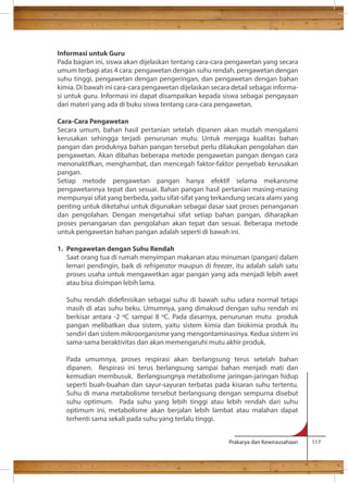 Informasi untuk Guru 
Pada bagian ini, siswa akan dijelaskan tentang cara-cara pengawetan yang secara 
umum terbagi atas 4 cara: pengawetan dengan suhu rendah, pengawetan dengan 
suhu tinggi, pengawetan dengan pengeringan, dan pengawetan dengan bahan 
kimia. Di bawah ini cara-cara pengawetan dijelaskan secara detail sebagai informa-si 
untuk guru. Informasi ini dapat disampaikan kepada siswa sebagai pengayaan 
dari materi yang ada di buku siswa tentang cara-cara pengawetan. 
Cara-Cara Pengawetan 
Secara umum, bahan hasil pertanian setelah dipanen akan mudah mengalami 
kerusakan sehingga terjadi penurunan mutu. Untuk menjaga kualitas bahan 
pangan dan produknya bahan pangan tersebut perlu dilakukan pengolahan dan 
pengawetan. Akan dibahas beberapa metode pengawetan pangan dengan cara 
menonaktifkan, menghambat, dan mencegah faktor-faktor penyebab kerusakan 
pangan. 
Setiap metode pengawetan pangan hanya efektif selama mekanisme 
pengawetannya tepat dan sesuai. Bahan pangan hasil pertanian masing-masing 
mempunyai sifat yang berbeda, yaitu sifat-sifat yang terkandung secara alami yang 
penting untuk diketahui untuk digunakan sebagai dasar saat proses penanganan 
dan pengolahan. Dengan mengetahui sifat setiap bahan pangan, diharapkan 
proses penanganan dan pengolahan akan tepat dan sesuai. Beberapa metode 
untuk pengawetan bahan pangan adalah seperti di bawah ini. 
1. Pengawetan dengan Suhu Rendah 
Saat orang tua di rumah menyimpan makanan atau minuman (pangan) dalam 
lemari pendingin, baik di refrigerator maupun di freezer, itu adalah salah satu 
proses usaha untuk mengawetkan agar pangan yang ada menjadi lebih awet 
atau bisa disimpan lebih lama. 
Suhu rendah didenisikan sebagai suhu di bawah suhu udara normal tetapi 
masih di atas suhu beku. Umumnya, yang dimaksud dengan suhu rendah ini 
berkisar antara -2 C sampai 8 C. Pada dasarnya, penurunan mutu produk 
pangan melibatkan dua sistem, yaitu sistem kimia dan biokimia produk itu 
sendiri dan sistem mikroorganisme yang mengontaminasinya. Kedua sistem ini 
sama-sama beraktivitas dan akan memengaruhi mutu akhir produk. 
Pada umumnya, proses respirasi akan berlangsung terus setelah bahan 
dipanen. Respirasi ini terus berlangsung sampai bahan menjadi mati dan 
kemudian membusuk. Berlangsungnya metabolisme jaringan-jaringan hidup 
seperti buah-buahan dan sayur-sayuran terbatas pada kisaran suhu tertentu. 
Suhu di mana metabolisme tersebut berlangsung dengan sempurna disebut 
suhu optimum. Pada suhu yang lebih tinggi atau lebih rendah dari suhu 
optimum ini, metabolisme akan berjalan lebih lambat atau malahan dapat 
terhenti sama sekali pada suhu yang terlalu tinggi. 
Prakarya dan Kewirausahaan 117 
 