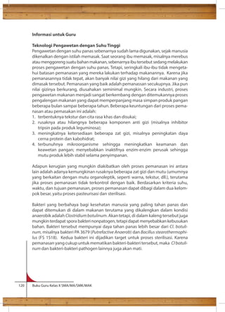 Informasi untuk Guru 
Teknologi Pengawetan dengan Suhu Tinggi 
Pengawetan dengan suhu panas sebenarnya sudah lama digunakan, sejak manusia 
dikenalkan dengan istilah memasak. Saat seorang ibu memasak, misalnya merebus 
atau menggoreng suatu bahan makanan, sebenarnya ibu tersebut sedang melakukan 
proses pengawetan dengan suhu panas. Tetapi, seringkali ibu-ibu tidak mengeta-hui 
batasan pemanasan yang mereka lakukan terhadap makanannya. Karena jika 
pemanasannya tidak tepat, akan banyak nilai gizi yang hilang dari makanan yang 
dimasak tersebut. Pemanasan yang baik adalah pemanassan secukupnya. Jika pun 
nilai gizinya berkurang, diusahakan seminimal mungkin. Secara industri, proses 
pengawetan makanan menjadi sangat berkembang dengan ditemukannya proses 
pengalengan makanan yang dapat memperpanjang masa simpan produk pangan 
beberapa bulan sampai beberapa tahun. Beberapa keuntungan dari proses pema-nasan 
atau pemasakan ini adalah: 
1. terbentuknya tekstur dan cita rasa khas dan disukai; 
2. rusaknya atau hilangnya beberapa komponen anti gizi (misalnya inhibitor 
tripsin pada produk leguminosa); 
3. meningkatnya ketersediaan beberapa zat gizi, misalnya peningkatan daya 
cerna protein dan kabohidrat; 
4. terbunuhnya mikroorganisme sehingga meningkatkan keamanan dan 
keawetan pangan; menyebabkan inaktifnya enzim-enzim perusak sehingga 
mutu produk lebih stabil selama penyimpanan. 
Adapun kerugian yang mungkin diakibatkan oleh proses pemanasan ini antara 
lain adalah adanya kemungkinan rusaknya beberapa zat gizi dan mutu (umumnya 
yang berkaitan dengan mutu organoleptik, seperti warna, tekstur, dll.), terutama 
jika proses pemanasan tidak terkontrol dengan baik. Berdasarkan kriteria suhu, 
waktu, dan tujuan pemanasan, proses pemanasan dapat dibagi dalam dua kelom-pok 
besar, yaitu proses pasteurisasi dan sterilisasi. 
Bakteri yang berbahaya bagi kesehatan manusia yang paling tahan panas dan 
dapat ditemukan di dalam makanan terutama yang dikalengkan dalam kondisi 
anaerobik adalah Clostridium botulinum. Akan tetapi, di dalam kaleng tersebut juga 
mungkin terdapat spora bakteri nonpatogen, tetapi dapat menyebabkan kebusukan 
bahan. Bakteri tersebut mempunyai daya tahan panas lebih besar dari Cl. botuli-num, 
misalnya bakteri PA 3679 (Putrefactive Anaerob) dan Bacillus stearothermophi-lus 
(FS 1518). Kedua bakteri ini dijadikan target untuk proses sterilisasi. Karena 
pemanasan yang cukup untuk mematikan bakteri-bakteri tersebut, maka Cl botuli-num 
dan bakteri-bakteri pathogen lainnya juga akan mati. 
120 Buku Guru Kelas X SMA/MA/SMK/MAK 
 