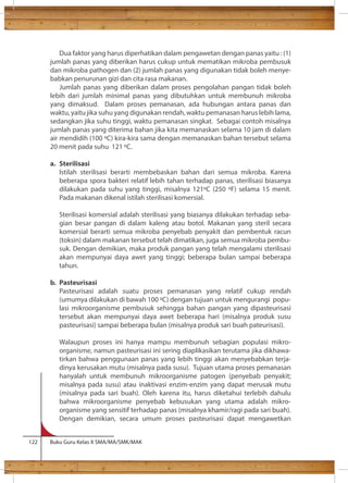 Dua faktor yang harus diperhatikan dalam pengawetan dengan panas yaitu : (1) 
jumlah panas yang diberikan harus cukup untuk mematikan mikroba pembusuk 
dan mikroba pathogen dan (2) jumlah panas yang digunakan tidak boleh menye-babkan 
penurunan gizi dan cita rasa makanan. 
Jumlah panas yang diberikan dalam proses pengolahan pangan tidak boleh 
lebih dari jumlah minimal panas yang dibutuhkan untuk membunuh mikroba 
yang dimaksud. Dalam proses pemanasan, ada hubungan antara panas dan 
waktu, yaitu jika suhu yang digunakan rendah, waktu pemanasan harus lebih lama, 
sedangkan jika suhu tinggi, waktu pemanasan singkat. Sebagai contoh misalnya 
jumlah panas yang diterima bahan jika kita memanaskan selama 10 jam di dalam 
air mendidih (100 C) kira-kira sama dengan memanaskan bahan tersebut selama 
20 menit pada suhu 121 C. 
a. Sterilisasi 
Istilah sterilisasi berarti membebaskan bahan dari semua mikroba. Karena 
beberapa spora bakteri relatif lebih tahan terhadap panas, sterilisasi biasanya 
dilakukan pada suhu yang tinggi, misalnya 121C (250 F) selama 15 menit. 
Pada makanan dikenal istilah sterilisasi komersial. 
Sterilisasi komersial adalah sterilisasi yang biasanya dilakukan terhadap seba-gian 
besar pangan di dalam kaleng atau botol. Makanan yang steril secara 
komersial berarti semua mikroba penyebab penyakit dan pembentuk racun 
(toksin) dalam makanan tersebut telah dimatikan, juga semua mikroba pembu-suk. 
Dengan demikian, maka produk pangan yang telah mengalami sterilisasi 
akan mempunyai daya awet yang tinggi; beberapa bulan sampai beberapa 
tahun. 
b. Pasteurisasi 
Pasteurisasi adalah suatu proses pemanasan yang relatif cukup rendah 
(umumya dilakukan di bawah 100 C) dengan tujuan untuk mengurangi popu-lasi 
mikroorganisme pembusuk sehingga bahan pangan yang dipasteurisasi 
tersebut akan mempunyai daya awet beberapa hari (misalnya produk susu 
pasteurisasi) sampai beberapa bulan (misalnya produk sari buah pateurisasi). 
Walaupun proses ini hanya mampu membunuh sebagian populasi mikro-organisme, 
namun pasteurisasi ini sering diaplikasikan terutama jika dikhawa-tirkan 
bahwa penggunaan panas yang lebih tinggi akan menyebabkan terja-dinya 
kerusakan mutu (misalnya pada susu). Tujuan utama proses pemanasan 
hanyalah untuk membunuh mikroorganisme patogen (penyebab penyakit; 
misalnya pada susu) atau inaktivasi enzim-enzim yang dapat merusak mutu 
(misalnya pada sari buah). Oleh karena itu, harus diketahui terlebih dahulu 
bahwa mikroorganisme penyebab kebusukan yang utama adalah mikro-organisme 
yang sensitif terhadap panas (misalnya khamir/ragi pada sari buah). 
Dengan demikian, secara umum proses pasteurisasi dapat mengawetkan 
122 Buku Guru Kelas X SMA/MA/SMK/MAK 
 