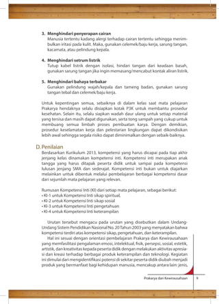 Prakarya dan Kewirausahaan 9 
3. Menghindari penyerapan cairan 
Manusia tertentu kadang alergi terhadap cairan tertentu sehingga menim-bulkan 
iritasi pada kulit. Maka, gunakan celemek/baju kerja, sarung tangan, 
kacamata, atau pelindung kepala. 
4. Menghindari setrum listrik 
Tutup kabel listrik dengan isolasi, hindari tangan dari keadaan basah, 
gunakan sarung tangan jika ingin memasang/mencabut kontak aliran listrik. 
5. Menghindari bahaya terbakar 
Gunakan pelindung wajah/kepala dan tameng badan, gunakan sarung 
tangan tebal dan celemek/baju kerja. 
Untuk kepentingan semua, sebaiknya di dalam kelas saat mata pelajaran 
Prakarya hendaknya selalu disiapkan kotak P3K untuk membantu prosedur 
kesehatan. Selain itu, selalu siapkan wadah daur ulang untuk setiap material 
yang tersisa dan masih dapat digunakan, serta tong sampah yang cukup untuk 
membuang semua limbah proses pembuatan karya. Dengan demikian, 
prosedur keselamatan kerja dan pelestarian lingkungan dapat dikondisikan 
lebih awal sehingga segala risiko dapat diminimalkan dengan sebaik-baiknya. 
D. Penilaian 
Berdasarkan Kurikulum 2013, kompetensi yang harus dicapai pada tiap akhir 
jenjang kelas dinamakan kompetensi inti. Kompetensi inti merupakan anak 
tangga yang harus ditapak peserta didik untuk sampai pada kompetensi 
lulusan jenjang SMA dan sederajat. Kompetensi inti bukan untuk diajarkan 
melainkan untuk dibentuk melalui pembelajaran berbagai kompetensi dasar 
dari sejumlah mata pelajaran yang relevan. 
Rumusan Kompetensi Inti (KI) dari setiap mata pelajaran, sebagai berikut: 
• KI-1 untuk Kompetensi Inti sikap spiritual, 
• KI-2 untuk Kompetensi Inti sikap sosial 
• KI-3 untuk Kompetensi Inti pengetahuan 
• KI-4 untuk Kompetensi Inti keterampilan 
Urutan tersebut mengacu pada urutan yang disebutkan dalam Undang- 
Undang Sistem Pendidikan Nasional No. 20 Tahun 2003 yang menyatakan bahwa 
kompetensi terdiri atas kompetensi sikap, pengetahuan, dan keterampilan. 
Hal ini sesuai dengan orientasi pembelajaran Prakarya dan Kewirausahaan 
yang memfasilitasi pengalaman emosi, intelektual, sik, persepsi, sosial, estetik, 
artistik, dan kreativitas kepada peserta didik dengan melakukan aktivitas apresia-si 
dan kreasi terhadap berbagai produk keterampilan dan teknologi. Kegiatan 
ini dimulai dari mengidentikasi potensi di sekitar peserta didik diubah menjadi 
produk yang bermanfaat bagi kehidupan manusia, mencakup antara lain: jenis, 
 