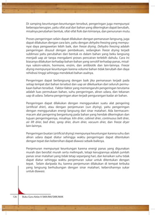 Di samping keuntungan-keuntungan tersebut, pengeringan juga mempunyai 
beberapa kerugian, yaitu sifat asal dari bahan yang dikeringkan dapat berubah, 
misalnya perubahan bentuk, sifat-sifat sik dan kimianya, dan penurunan mutu. 
Proses pengeringan selain dapat dilakukan dengan pemanasan langsung, juga 
dapat dilakukan dengan cara lain, yaitu dengan dehydro freezing yang mempu-nyai 
daya pengawetan lebih baik, dan freeze drying. Dehydro freezing adalah 
pengeringan disusul dengan pembekuan, sedangkan freeze drying terjadi 
sublimasi yaitu perubahan dari bentuk es dalam bahan yang beku langsung 
menjadi uap air tanpa mengalami proses pencairan terlebih dahulu. Cara ini 
biasanya dilakukan terhadap bahan-bahan yang sensitif terhadap panas, misal-nya 
vaksin-vaksin, hormone, enzim, dan antibiotik dan lain-lainnya. Freeze 
drying mempunyai keuntungan karena volume bahan tidak berubah dan daya 
rehidrasi tinggi sehingga mendekati bahan asalnya. 
Pengeringan dapat berlangsung dengan baik jika pemanasan terjadi pada 
setiap tempat dari bahan tersebut dan uap air dikeluarkan dari seluruh permu-kaan 
bahan tersebut. Faktor-faktor yang memengaruhi pengeringan terutama 
adalah luas permukaan bahan, suhu pengeringan, aliran udara, dan tekanan 
uap di udara. Selama pengeringan akan terjadi pengurangan kadar air bahan. 
Pengeringan dapat dilakukan dengan menggunakan suatu alat pengering 
(articial drier), atau dengan penjemuran (sun drying), yaitu pengeringan 
dengan menggunakan energi langsung dari sinar matahari. Ada bermacam-macam 
alat pengering bergantung pada bahan yang hendak dikeringkan dan 
tujuan pengeringannya, misalnya: kiln drier, cabinet drier, continuous belt drier, 
air lift drier, bed drier, spray drier, drum drier, vacuum drier, dan freeze dryer 
lain-lainnya. 
Pengeringan buatan (articial drying) mempunyai keuntungan karena suhu dan 
aliran udara dapat diatur sehingga waktu pengeringan dapat ditentukan 
dengan tepat dan kebersihan dapat diawasi sebaik-baiknya. 
Penjemuran mempunyai keuntungan karena energi panas yang digunakan 
murah dan bersifat murah serta melimpah, tetapi kerugiannya adalah jumlah 
panas sinar matahari yang tidak tetap sepanjang hari, dan kenaikan suhu tidak 
dapat diatur sehingga waktu penjemuran sukar untuk ditentukan dengan 
tepat. Selain daripada itu, karena penjemuran dilakukan di tempat terbuka 
yang langsung berhubungan dengan sinar matahari, kebersihannya sukar 
untuk diawasi. 
126 Buku Guru Kelas X SMA/MA/SMK/MAK 
 