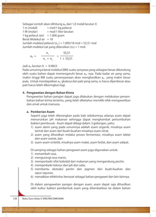 Sebagai contoh akan dihitung a dari 1,0 molal larutan X 
1 m (molal) = mol/1 kg pelarut 
1 M (molar) = mol/1 liter larutan 
1 kg pelarut (air) = 1.000 gram 
Berat Molekul air = 18 
Jumlah molekul pelarut (n ) = 1.000/18 mol = 55,51 mol 
Jumlah molekul zat yang dilarutkan (n) = 1 mol. 
n1 
5 5 , 51 
aw = = 
n1 + n2 1 + 55,51 
Jadi a larutan X = 0.9823 
Pada umumnya berat molekul (BM) suatu senyawa yang sebagian besar dikandung 
oleh suatu bahan dapat memengaruhi besar a -nya. Pada kadar air yang sama, 
makin tinggi BM suatu persenyawaan akan menghasilkan a yang makin besar 
pula. Untuk mendapatkan a glukosa dan pati yang sama, n harus diperbesar atau 
pati harus lebih dikeringkan lagi. 
4. Pengawetan dengan Bahan Kimia 
Pengawetan bahan pangan dapat juga dilakukan dengan melakukan penam-bahan 
bahan kimia tertentu, yang telah diketahui memiliki efek mengawetkan 
dan amat untuk manusia. 
a. Pemberian Asam 
Seperti juga telah diterangkan pada bab sebelumnya adanya asam dapat 
menurunkan pH makanan sehingga dapat menghambat pertumbuhan 
bakteri pembusuk. Asam dapat dibagi dalam 3 golongan, yaitu: 
1) asam alami yang pada umumnya adalah asam organik, misalnya asam 
tartrat dan asam dari buah-buahan misalnya asam sitrat, 
2) asam yang dihasilkan melalui proses fermentasi, misalnya asam laktat 
dan asam asetat, dan 
3) asam-asam sintetik, misalnya asam malat, asam fosfat, dan asam adipat. 
Di samping sebagai bahan pengawet asam juga digunakan untuk: 
1) menambah rasa, 
2) mengurangi rasa manis, 
3) memperbaiki sifat koloidal dari makanan yang mengandung pectin, 
4) memperbaiki tekstur dari jeli dan selai, 
5) membantu ekstraksi pectin dan pigmen dari buah-buahan dan 
sayur-sayuran, 
6) menaikkan efektivitas benzoat sebagai bahan pengawet dan lain-lainnya. 
Di dalam pengawetan pangan dengan asam, asam dapat saja dihasilkan 
oleh kultur bakteri pembentuk asam yang ditambahkan ke dalam bahan 
128 Buku Guru Kelas X SMA/MA/SMK/MAK 
w 
w 
w 
w 
w 
 