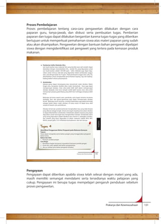 Proses Pembelajaran 
Proses pembelajaran tentang cara-cara pengawetan dilakukan dengan cara 
paparan guru, tanya-jawab, dan diskusi serta pembuatan tugas. Pemberian 
paparan dan tugas dapat dilakukan bergantian karena tugas-tugas yang diberikan 
bertujuan untuk memperkuat pemahaman siswa atas materi paparan yang sudah 
atau akan disampaikan. Pengawetan dengan bantuan bahan pengawet dipelajari 
siswa dengan mengidentikasi zat pengawet yang tertera pada kemasan produk 
makanan. 
Pengayaan 
Pengayaan dapat diberikan apabila siswa telah selesai dengan materi yang ada, 
masih memiliki semangat mendalami serta tersedianya waktu pelajaran yang 
cukup. Pengayaan ini berupa tugas mempelajari pengaruh penduluan sebelum 
proses pengawetan. 
Prakarya dan Kewirausahaan 131 
Prakarya dan Kewirausahaan 169 
e. Pemberian Sulfur Dioksida (SO ) 
Sari buah-buahan atau makanan lain yang bersifat asam (pH rendah) dapat 
diawetkan dengan menambahkan SO . Jumlah SO yang digunakan untuk 
sari buah-buahan adalah 350-600 ppm. Sulfur dioksida juga dapat digu-nakan 
untuk mencuci alat-alat yang digunakan dalam pembuatan anggur 
atau cuka dengan kadar 50-75 ppm. Pada pembuatan anggur atau cuka, SO 
ditambahkan untuk menghambat pertumbuhan kapang, ragi, dan kadang-kadang 
bakteri selama penyimpanan. 
f. Antioksidan 
Adanya panas dapat merangsang atau menstimulir reaksi oksidasi. Makin 
tinggi suhu, kecepatan oksidasi akan makin bertambah. Sinar juga dapat 
mempercepat oksidasi. Sinar ultra-violet lebih aktif dalam mempercepat 
oksidasi daripada sinar-sinar tampak (visible light) karena sinar ultra-violet 
mempunyai panjang gelombang yang lebih kecil sehingga energinya lebih 
besar. 
Beberapa zat kimia seperti ozon, peroksida, serta logam tertentu terutama 
tembaga, besi, dan garam-garamnya juga dapat mempercepat oksidasi 
lemak. Beberapa enzim tertentu, misalnya lipoksidase juga dapat bertindak 
sebagai katalis dalam reaksi oksidasi, di mana enzim ini dapat terus aktif 
sampai di bawah suhu pembekuan. 
Oksidasi lemak dan produk berlemak menghasilkan bau yang tidak disukai 
yang dikenal sebagai tengik. Untuk mencegah terjadinya kerusakan oksidasi 
ini dapat ditambahkan antioksidan. Antioksidan adalah senyawa yang dapat 
digunakan untuk mencegah atau menghentikan oksidasi. Antioksidan alami 
yang sering digunakan adalah tokoferol atau vitamin E, sedangkan antioksi-dan 
sintetik yang biasa digunakan di dalam makanan adalah BHA, BHT, 
NDGA, propel galat, 2,4,5-trihidroksi butirophenon, dan lain-lainnya. 
Pengolahan Tugas 4 
Tujuan: 
Siswa dapat mengetahui jenis bahan pangan yang menggunakan pengawet 
bahan kimia. 
Bahan dan Alat: 
1. Kemasan produk pangan 
Cara Kerja: 
ingredients) kemasan produk pangan. 
2. Amati dan catat, apakah ada bahan pengawetnya. 
3. Jika ya, tuliskan jenis bahan pengawet tersebut. 
 