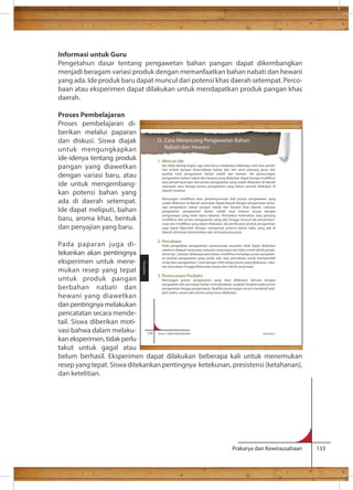Informasi untuk Guru 
Pengetahun dasar tentang pengawetan bahan pangan dapat dikembangkan 
menjadi beragam variasi produk dengan memanfaatkan bahan nabati dan hewani 
yang ada. Ide produk baru dapat muncul dari potensi khas daerah setempat. Perco-baan 
atau eksperimen dapat dilakukan untuk mendapatkan produk pangan khas 
D. Cara Merancang Pengawetan Bahan 
Nabati dan Hewani 
1. Mencari Ide 
Ide tidak datang begitu saja, kita harus melakukan beberapa riset atau peneli-tian 
terkait dengan ketersediaan bahan dan alat serta peluang pasar dari 
produk hasil pengawetan bahan nabati dan hewani. Ide perancangan 
atau penyempurnaan dari proses pengawetan yang sudah dilakukan di daerah 
setempat, atau berupa proses pengawetan yang belum pernah dilakukan di 
daerah tersebut. 
sudah dilakukan di daerah setempat, dapat diawali dengan pengamatan terha-dap 
pengolahan bahan pangan nabati dan hewani khas daerah. Lakukan 
pengolahan pengawetan bahan nabati atau hewani sesuai dengan 
pengamatan yang telah kamu lakukan. Perhatikan kelemahan atau peluang 
- 
juga dapat diperoleh dengan mengamati potensi bahan baku yang ada di 
daerah setempat, ketersediaan alat serta peluang pasar. 
2. Percobaan 
Pada pengolahan pengawetan, perencanaan produksi tidak dapat dilakukan 
sebelum didapat resep atau rumusan yang tepat dan baku untuk teknik pengo- 
- 
an produk pengawetan yang sudah ada, atau percobaan untuk memperoleh 
resep baru pengawetan. Catat dengan teliti setiap proses yang dilakukan. Laku-kan 
percobaan hingga ditemukan proses dan teknik yang tepat. 
3. Perencanaan Produksi 
Rancangan proses pengawetan yang akan dilakukan dimulai dengan 
pengadaan dan persiapan bahan serta peralatan, langkah-langkah pada proses 
pengawetan hingga pengemasan. Buatlah perancangan secara mendetail meli-puti 
waktu, sarana dan proses yang harus dilakukan. 
170 Kelas X SMA/SMK/MA/MAK Semester 1 
Prakarya dan Kewirausahaan 133 
daerah. 
Proses Pembelajaran 
Proses pembelajaran di-berikan 
melalui paparan 
dan diskusi. Siswa diajak 
untuk mengungkapkan 
ide-idenya tentang produk 
pangan yang diawetkan 
dengan variasi baru, atau 
ide untuk mengembang-kan 
potensi bahan yang 
ada di daerah setempat. 
Ide dapat meliputi, bahan 
baru, aroma khas, bentuk 
dan penyajian yang baru. 
Pada paparan juga di-tekankan 
akan pentingnya 
eksperimen untuk mene-mukan 
resep yang tepat 
untuk produk pangan 
berbahan nabati dan 
hewani yang diawetkan 
dan pentingnya melakukan 
pencatatan secara mende-tail. 
Siswa diberikan moti-vasi 
bahwa dalam melaku-kan 
eksperimen, tidak perlu 
Pengolahan 
takut untuk gagal atau 
belum berhasil. Eksperimen dapat dilakukan beberapa kali untuk menemukan 
resep yang tepat. Siswa ditekankan pentingnya ketekunan, presistensi (ketahanan), 
dan ketelitian. 
 