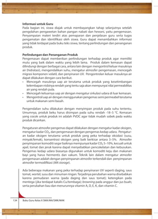 Informasi untuk Guru 
Pada bagian ini, siswa diajak untuk membayangkan tahap selanjutnya setelah 
pengolahan pengawetan bahan pangan nabati dan hewani, yaitu pengemasan. 
Penyampaian materi terdiri atas pemaparan dan penjelasan guru serta tugas 
pengamatan dan identikasi oleh siswa. Guru dapat menambahkan informasi 
yang tidak terdapat pada buku teks siswa, tentang perlindungan dan penanganan 
produk. 
Perlindungan dan Penanganan Produk 
Pengemasan dapat memberikan perlindungan terhadap produk agar memiliki 
mutu yang baik dalam waktu yang lebih lama. Produk dalam kemasan dapat 
dilindungi dengan berbagai cara, antara lain dengan mengontrol keluar masuknya 
air (hidratasi), mengendalikan suhu, mengatur atmosfer pengemasan, mencegah 
migrasi komponen volatil, dan penyinaran UV. Pengontrolan keluar masuknya air 
dapat dilakukan dengan cara berikut. 
• Mencegah masuknya uap air terutama untuk produk yang kesetimbangan 
kelembapan nisbinya rendah yang tentu saja akan mempunyai nilai permeabilitas 
air yang rendah pula. 
• Mencegah keluarnya uap air dengan mengatur sirkulasi udara di luar kemasan. 
• Mengontrol uap air dengan menggunakan pengemas semi permeabel terutama 
untuk makanan semi basah. 
Pengendalian suhu dilakukan dengan menyimpan produk pada suhu tertentu. 
Umumnya, produk beku harus disimpan pada suhu rendah -18–5 °C. Kemasan 
yang cocok untuk produk ini adalah PVDC agar tidak mudah sobek pada waktu 
produk dicairkan. 
Pengaturan atmosfer pengemas dapat dilakukan dengan mengatur kadar oksigen, 
mengatur kadar CO, dan pengemasan dengan pengemas kedap udara. Pengatur-an 
kadar oksigen terutama untuk produk yang peka terhadap oksidasi (susu, 
minyak/lemak), konsentrasi oksigen yang baik berkisar antara 3–5%. Atmosfer 
penyimpanan komoditi segar baiknya mempunyai kadar CO 5–10%, kecuali untuk 
apel, tomat dan jeruk karena dapat menyebabkan pencokelatan dan kebusukan. 
Pengemas kedap udara biasanya digunakan untuk komoditi keju dan makanan 
bayi yang harus hermentis dan vakum. Teknik lain dalam mengatur atmosfer 
pengemasan adalah dengan penyimpanan atmosfer terkendali dan penyimpanan 
atmosfer termodikasi (MA storage). 
Ada beberapa makanan yang peka terhadap penyinaran UV seperti daging, saus 
tomat, wortel, susu dan minuman ringan. Terjadinya perubahan warna disebabkan 
karena pemudaran warna (pada daging dan saus tomat); ketengikan pada 
mentega (jika terdapat katalis Cu/tembaga); browning pada anggur dan jus buah; 
serta perubahan bau dan menurunnya vitamin A, D, E, K, dan vitamin C. 
134 Buku Guru Kelas X SMA/MA/SMK/MAK 
 