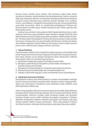 bentuk, fungsi, manfaat, tema, struktur, sifat, komposisi, bahan baku, bahan 
pembantu, peralatan, teknik kelebihan dan keterbatasannya. Selain itu, peserta 
didik juga melakukan aktivitas memproduksi berbagai produk benda kerajinan 
maupun produk teknologi yang sistematis dengan berbagai cara, misalnya: 
meniru, memodikasi, mengubah fungsi produk yang ada menuju produk baru 
yang lebih bermanfaat. Selain itu, karakteristik pembelajaran Prakarya dan 
Kewirausahaan memiliki tujuan melatih koordinasi otak melalui apresiasi dan 
keterampilan teknis. 
Evaluasi atau penilaian mata pelajaran lebih kepada penilaian proses, selain 
penilaian hasil karya agar pendidikan dapat dimaknai sebagai lifeskill di mana 
dalam pelaksanaannya terdapat penerapan pendidikan afektif karakter di seko-lah. 
Penilaian pada mata pelajaran Prakarya dan Kewirausahaan melalui produk 
dan proses menggunakan tes yang disiapkan berdasarkan standar penciptaan 
atau indikator lapangan (criterion reerence test) maupun nontes melalui asesmen 
proses (norm reerence test) sebagai authentic-asessment 
1. Tujuan Penilaian 
Tujuan penilaian adalah untuk mengetahui tingkat wawasan serta produksi dan 
kreasi Prakarya dan Kewirausahaan bagi peserta didik telah menguasai kompe-tensi 
dasar tertentu sesuai dengan Kompetensi Dasar berdasarkan indikator 
ketercapaian. Selain itu, penilaian juga bertujuan: 
a. Mengetahui tingkat pencapaian hasil belajar peserta didik; 
b. Mengukur perkembangan kompetensi peserta didik; mendiagnosis 
kesulitan belajar peserta didik; 
c. Mengetahui hasil pembelajaran; mengetahui pencapaian kurikulum; 
d. Mendorong peserta didik belajar dan mengembangkan diri; 
e. Sebagai umpan balik bagi guru untuk memperbaiki proses pembelajaran 
2. Teknik dan Instrumen Penilaian 
Pembelajaran Prakarya dan Kewirausahaan ini dapat memanfaatkan berbagai 
bentuk instrumen penilaian yang disesuaikan dengan metode, strategi pembe-lajaran 
dan ketercapaian kompetensi yang didasarkan pada indikator yang 
telah ditentukan sebelumnya. 
Untuk mengumpulkan informasi tentang kemajuan peserta didik, dapat dilakukan 
berbagai teknik, baik berhubungan dengan proses maupun hasil belajar. Teknik 
mengumpulkan informasi tersebut pada prinsipnya adalah cara penilaian 
kemajuan belajar peserta didik terhadap pencapaian kompetensi. Penilaian 
dilakukan berdasarkan indikator-indikator pencapaian hasil belajar, baik pada 
domain kognitif, afektif, maupun psikomotor. Pada mata pelajaran Prakarya 
dan Kewirausahaan, beberapa teknik penilaian yang dapat digunakan adalah 
10 Buku Guru Kelas X SMA/MA/SMK/MAK 
 