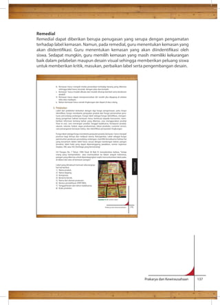 Remedial 
Remedial dapat diberikan berupa penugasan yang serupa dengan pengamatan 
terhadap label kemasan. Namun, pada remedial, guru menentukan kemasan yang 
akan diidentikasi. Guru menentukan kemasan yang akan diindentikasi oleh 
siswa. Sedapat mungkin, guru memilih kemasan yang masih memiliki kekurangan 
baik dalam pelabelan maupun desain visual sehingga memberikan peluang siswa 
untuk memberikan kritik, masukan, perbaikan label serta pengembangan desain. 
Prakarya dan Kewirausahaan 137 
b. Kemasan harus menjadi media penandaan terhadap barang yang dikemas 
sehingga label harus tercetak dengan jelas dan komplit. 
c. Kemasan harus mudah dibuka dan mudah ditutup kembali serta berdesain 
Prakarya dan Kewirausahaan 175 
atraktif. 
d. Kemasan harus dapat mempromosikan diri sendiri jika dipajang di etalase 
toko atau swalayan. 
e. Bahan kemasan harus ramah lingkungan dan dapat di daur ulang. 
5. Pelabelan 
Label dan pelabelan berkaitan dengan tiga fungsi pengemasan, yaitu fungsi 
, fungsi membantu penjualan produk dan fungsi pemenuhan pera-dung 
pengertian bahwa kemasan harus berbicara kepada konsumen; mem-berikan 
informasi tentang bahan yang dikemas, cara menggunakan produk 
(how to use), cara menangan produk, tanggal kadaluarsa, komposisi produk, 
ukuran, volume, bobot, siapa produsennya, lokasi produksi, customer service, 
Fungsi label sebagai fungsi membantu penjualan produk, kemasan harus menjadi 
promosi bagi dirinya dan meliputi warna, foto/gambar. Label sebagai fungsi 
pemenuhan peraturan perundang-undangan, memiliki konsekuensi bahwa hal 
yang tercantum dalam label harus sesuai dengan kandungan bahan pangan 
tersebut, label halal yang dapat dipertanggung jawabkan, nomor registrasi 
Depkes, SNI, atau ISO (lembaga yang berwenang) 
UU Pangan No. 7 Tahun 1996 Pasal 30 Bab IV menyebutkan bahwa, “Setiap 
orang yang memproduksi atau memasukkan ke dalam wiayah Indonesia, 
pangan yang dikemas untuk diperdagangkan wajib mencantumkan label pada, 
di dalam dan atau di kemasan pangan”. 
Label yang dimaksud memuat sekurangnya 
hal-hal berikut. 
1) Nama produk, 
2) Nama dagang, 
3) Komposisi, 
4) Berat/isi bersih, 
5) Nama dan alamat produsen, 
6) Nomor pendaftaran (PIRT/MD), 
7) Tanggal/bulan dan tahun kadaluarsa, 
8) Kode produksi. 
Pengolahan 
Gambar 4. 8 Contoh Label 
 