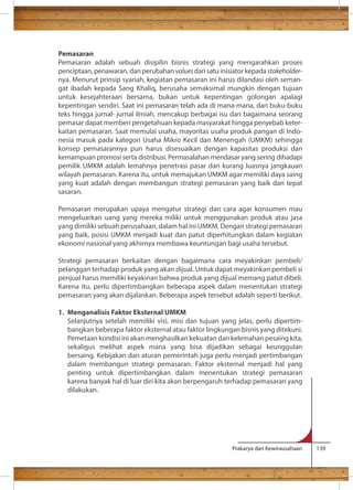 Pemasaran 
Pemasaran adalah sebuah disipilin bisnis strategi yang mengarahkan proses 
penciptaan, penawaran, dan perubahan values dari satu inisiator kepada stakeholder-nya. 
Menurut prinsip syariah, kegiatan pemasaran ini harus dilandasi oleh seman-gat 
ibadah kepada Sang Khaliq, berusaha semaksimal mungkin dengan tujuan 
untuk kesejahteraan bersama, bukan untuk kepentingan golongan apalagi 
kepentingan sendiri. Saat ini pemasaran telah ada di mana-mana, dari buku-buku 
teks hingga jurnal- jurnal ilmiah, mencakup berbagai isu dari bagaimana seorang 
pemasar dapat memberi pengetahuan kepada masyarakat hingga penyebab keter-kaitan 
pemasaran. Saat memulai usaha, mayoritas usaha produk pangan di Indo-nesia 
masuk pada kategori Usaha Mikro Kecil dan Menengah (UMKM) sehingga 
konsep pemasarannya pun harus disesuaikan dengan kapasitas produksi dan 
kemampuan promosi serta distribusi. Permasalahan mendasar yang sering dihadapi 
pemilik UMKM adalah lemahnya penetrasi pasar dan kurang luasnya jangkauan 
wilayah pemasaran. Karena itu, untuk memajukan UMKM agar memiliki daya saing 
yang kuat adalah dengan membangun strategi pemasaran yang baik dan tepat 
sasaran. 
Pemasaran merupakan upaya mengatur strategi dan cara agar konsumen mau 
mengeluarkan uang yang mereka miliki untuk menggunakan produk atau jasa 
yang dimiliki sebuah perusahaan, dalam hal ini UMKM. Dengan strategi pemasaran 
yang baik, posisi UMKM menjadi kuat dan patut diperhitungkan dalam kegiatan 
ekonomi nasional yang akhirnya membawa keuntungan bagi usaha tersebut. 
Strategi pemasaran berkaitan dengan bagaimana cara meyakinkan pembeli/ 
pelanggan terhadap produk yang akan dijual. Untuk dapat meyakinkan pembeli si 
penjual harus memiliki keyakinan bahwa produk yang dijual memang patut dibeli. 
Karena itu, perlu dipertimbangkan beberapa aspek dalam menentukan strategi 
pemasaran yang akan dijalankan. Beberapa aspek tersebut adalah seperti berikut. 
1. Menganalisis Faktor Eksternal UMKM 
Selanjutnya setelah memiliki visi, misi dan tujuan yang jelas, perlu dipertim-bangkan 
beberapa faktor eksternal atau faktor lingkungan bisnis yang ditekuni. 
Pemetaan kondisi ini akan menghasilkan kekuatan dan kelemahan pesaing kita, 
sekaligus melihat aspek mana yang bisa dijadikan sebagai keunggulan 
bersaing. Kebijakan dan aturan pemerintah juga perlu menjadi pertimbangan 
dalam membangun strategi pemasaran. Faktor eksternal menjadi hal yang 
penting untuk dipertimbangkan dalam menentukan strategi pemasaran 
karena banyak hal di luar diri kita akan berpengaruh terhadap pemasaran yang 
dilakukan. 
Prakarya dan Kewirausahaan 139 
 