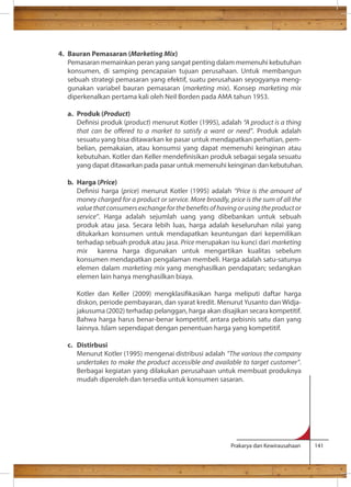 Prakarya dan Kewirausahaan 141 
4. Bauran Pemasaran (Marketing Mix) 
Pemasaran memainkan peran yang sangat penting dalam memenuhi kebutuhan 
konsumen, di samping pencapaian tujuan perusahaan. Untuk membangun 
sebuah strategi pemasaran yang efektif, suatu perusahaan seyogyanya meng-gunakan 
variabel bauran pemasaran (marketing mix). Konsep marketing mix 
diperkenalkan pertama kali oleh Neil Borden pada AMA tahun 1953. 
a. Produk (Product) 
Denisi produk (product) menurut Kotler (1995), adalah “A product is a thing 
that can be oered to a market to satisfy a want or need”. Produk adalah 
sesuatu yang bisa ditawarkan ke pasar untuk mendapatkan perhatian, pem-belian, 
pemakaian, atau konsumsi yang dapat memenuhi keinginan atau 
kebutuhan. Kotler dan Keller mendenisikan produk sebagai segala sesuatu 
yang dapat ditawarkan pada pasar untuk memenuhi keinginan dan kebutuhan. 
b. Harga (Price) 
Denisi harga (price) menurut Kotler (1995) adalah “Price is the amount of 
money charged for a product or service. More broadly, price is the sum of all the 
value that consumers exchange for the benets of having or using the product or 
service”. Harga adalah sejumlah uang yang dibebankan untuk sebuah 
produk atau jasa. Secara lebih luas, harga adalah keseluruhan nilai yang 
ditukarkan konsumen untuk mendapatkan keuntungan dari kepemilikan 
terhadap sebuah produk atau jasa. Price merupakan isu kunci dari marketing 
mix karena harga digunakan untuk mengartikan kualitas sebelum 
konsumen mendapatkan pengalaman membeli. Harga adalah satu-satunya 
elemen dalam marketing mix yang menghasilkan pendapatan; sedangkan 
elemen lain hanya menghasilkan biaya. 
Kotler dan Keller (2009) mengklasikasikan harga meliputi daftar harga 
diskon, periode pembayaran, dan syarat kredit. Menurut Yusanto dan Widja-jakusuma 
(2002) terhadap pelanggan, harga akan disajikan secara kompetitif. 
Bahwa harga harus benar-benar kompetitif, antara pebisnis satu dan yang 
lainnya. Islam sependapat dengan penentuan harga yang kompetitif. 
c. Distirbusi 
Menurut Kotler (1995) mengenai distribusi adalah “The various the company 
undertakes to make the product accessible and available to target customer”. 
Berbagai kegiatan yang dilakukan perusahaan untuk membuat produknya 
mudah diperoleh dan tersedia untuk konsumen sasaran. 
 