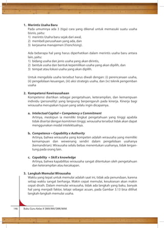 1. Merintis Usaha Baru 
Pada umumnya ada 3 (tiga) cara yang dikenal untuk memasuki suatu usaha 
bisnis, yaitu: 
1) merintis Usaha baru sejak dari awal, 
2) membeli perusahaan yang ada, dan 
3) kerjasama manajemen (Franchising). 
Ada beberapa hal yang harus diperhatikan dalam merintis usaha baru antara 
lain, yaitu: 
1) bidang usaha dan jenis usaha yang akan dirintis, 
2) bentuk usaha dan bentuk kepemilikan usaha yang akan dipilih, dan 
3) tempat atau lokasi usaha yang akan dipilih. 
Untuk mengelola usaha tersebut harus diwali dengan: (i) perencanaan usaha, 
(ii) pengelolaan keuangan, (iii) aksi strategis usaha, dan (iv) teknik pengemban 
usaha 
2. Kompetensi Kewirausahaan 
Kompetensi diartikan sebagai pengetahuan, keterampilan, dan kemampuan 
individu (personality) yang langsung berpengaruh pada kinerja. Kinerja bagi 
wirausaha merupakan tujuan yang selalu ingin dicapainya. 
a. Intelectual Capital = Competency x Commitment 
Artinya, meskipun ia memiliki tingkat pengetahuan yang tinggi apabila 
tidak disertai dengan komitmen tinggi, wirausaha tersebut tidak akan dapat 
menggunakan modal intelektualnya. 
b. Competence = Capability x Authority 
Artinya, bahwa wirausaha yang kompeten adalah wirausaha yang memiliki 
kemampuan dan wewenang sendiri dalam pengelolaan usahanya 
(kemandirian). Wirausaha selalu bebas menentukan usahanya, tidak tergan-tung 
pada orang lain. 
c. Capability = Skill x knowledge 
Artinya, bahwa kapabilitas wirausaha sangat ditentukan oleh pengetahuan 
dan keterampilan atau kecakapan. 
3. Langkah Memulai Wirausaha 
Waktu yang tepat untuk memulai adalah saat ini, tidak ada penundaan, karena 
setiap waktu sangat berharga. Makin cepat memulai, kesuksesan akan makin 
cepat diraih. Dalam memulai wirausaha, tidak ada langkah yang baku, banyak 
hal yang menjadi faktor, tetapi sebagai acuan, pada Gambar 3.13 bisa dilihat 
langkah-langkah memulai usaha. 
146 Buku Guru Kelas X SMA/MA/SMK/MAK 
 