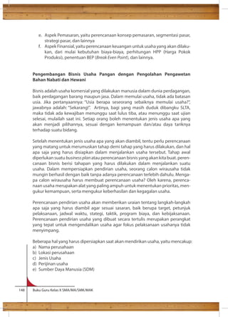 e. Aspek Pemasaran, yaitu perencanaan konsep pemasaran, segmentasi pasar, 
strategi pasar, dan lainnya 
f. Aspek Finansial, yaitu perencanaan keuangan untuk usaha yang akan dilaku-kan, 
dari mulai kebutuhan biaya-biaya, perhitungan HPP (Harga Pokok 
Produksi), penentuan BEP (Break Even Point), dan lainnya. 
Pengembangan Bisnis Usaha Pangan dengan Pengolahan Pengawetan 
Bahan Nabati dan Hewani 
Bisnis adalah usaha komersial yang dilakukan manusia dalam dunia perdagangan, 
baik perdagangan barang maupun jasa. Dalam memulai usaha, tidak ada batasan 
usia. Jika pertanyaannya: “Usia berapa seseorang sebaiknya memulai usaha?”, 
jawabnya adalah: “Sekarang!”. Artinya, bagi yang masih duduk dibangku SLTA, 
maka tidak ada kewajiban menunggu saat lulus tiba, atau menunggu saat ujian 
selesai, mulailah saat ini. Setiap orang boleh menentukan jenis usaha apa yang 
akan menjadi pilihannya, sesuai dengan kemampuan dan/atau daya tariknya 
terhadap suatu bidang. 
Setelah menentukan jenis usaha apa yang akan diambil, tentu perlu perencanaan 
yang matang untuk merumuskan tahap demi tahap yang harus dilakukan, dan hal 
apa saja yang harus disiapkan dalam menjalankan usaha tersebut. Tahap awal 
diperlukan suatu business plan atau perencanaan bisnis yang akan kita buat. peren-canaan 
bisnis berisi tahapan yang harus dilakukan dalam menjalankan suatu 
usaha. Dalam mempersiapkan pendirian usaha, seorang calon wirausaha tidak 
mungin berhasil dengan baik tanpa adanya perencanaan terlebih dahulu. Menga-pa 
calon wirausaha harus membuat perencanaan usaha? Oleh karena, perenca-naan 
usaha merupakan alat yang paling ampuh untuk menentukan prioritas, men-gukur 
kemampuan, serta mengukur keberhasilan dan kegagalan usaha. 
Perencanaan pendirian usaha akan memberikan uraian tentang langkah-langkah 
apa saja yang harus diambil agar sesuai sasaran, baik berupa target, petunjuk 
pelaksanaan, jadwal waktu, stategi, taktik, program biaya, dan kebijaksanaan. 
Perencanaan pendirian usaha yang dibuat secara tertulis merupakan perangkat 
yang tepat untuk mengendalikan usaha agar fokus pelaksanaan usahanya tidak 
menyimpang. 
Beberapa hal yang harus dipersiapkan saat akan mendirikan usaha, yaitu mencakup: 
a) Nama perusahaan 
b) Lokasi perusahaan 
c) Jenis Usaha 
d) Perijinan usaha 
e) Sumber Daya Manusia (SDM) 
148 Buku Guru Kelas X SMA/MA/SMK/MAK 
 
