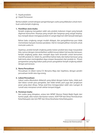 f ) Aspek produksi 
g) Aspek Pemasaran 
Berikut adalah contoh tahapan pengembangan usaha yang dilakukan untuk mem-buat 
Prakarya dan Kewirausahaan 149 
usaha keripik singkong. 
1. Pemilihan Jenis Usaha 
Keripik singkong merupakan salah satu produk makanan ringan yang banyak 
digemari konsumen. Rasanya yang renyah dan harganya yang sangat terjang-kau 
menjadi alasan mengapa produk ini sangat digemari oleh banyak kalangan. 
Bahan baku singkong sangat mudah didapat, dan pengolahannya pun tidak 
memerlukan banyak investasi peralatan. Hal ini menjadi pilihan menarik untuk 
memulai usaha ini. 
Sejatinya, produk keripik singkong pedas bukan produk baru bagi masyarakat 
kita, namun dengan menambahkan sedikit inovasi dalam hal rasa dan kemasan, 
keripik singkong pedas akan menjadi daya tarik tersendiri untuk konsumen 
memilih produk ini. Selain itu, pemilihan bahan baku dan bahan kemasan yang 
baik tentu akan meningkatkan daya simpan (keawetan) dari produk ini. Proses 
pengawetan yang digunakan pada proses pengolahan keripik singkong adalah 
dengan pemanasan. 
2. Nama Perusahaan 
Perusahaan ini diberi nama CV. Bersama Maju dan Sejahtera, dengan pendiri 
perusahaan terdiri atas tiga orang. 
3. Lokasi Perusahaan 
Lokasi usaha ditentukan didaerah yang dekat dengan bahan baku, tidak jauh 
dari lokasi rumah para pengelola, dan tidak terlalu jauh juga dari jangkauan 
pasar yang akan dituju. Tahap awal bisa menggunakan salah satu ruangan di 
rumah atau menyewa rumah sekitar tempat tinggal. 
4. Perizinan Usaha 
Izin usaha yang disiapkan, antara lain NPWP (Nomor Pokok Wajib Pajak) dari 
kantor pajak, akte notaris dari kantor notaris, SIUP/TDP dari Dinas Perindustrian 
Kota/Kabupatn dan Izin PIRT dari Dinas Kesehatan Kota/Kabupaten. 
 