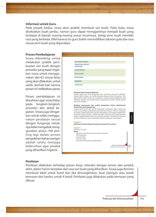 Informasi untuk Guru 
Pada proyek kedua, siswa akan praktik membuat sari buah. Pada buku siswa 
disebutkan buah jambu, namun guru dapat menggantinya menjadi buah yang 
terdapat di daerah masing-masing sesuai musimnya. Setiap jenis buah memiliki 
rasa yang berbeda. Oleh karena itu guru boleh memodikasi takaran gula dan rasa 
sesuai jenis buah yang digunakan. 
Perusahaan/industri 
Sejarah atau motivasi 
perusahaan 
: 
Jumlah pekerja 
: 
Pasar sasaran 
: 
Keberhasilan 
: 
Kegagalan 
: 
Catatan lain 
: 
Membuat laporan hasil pengamatan 
Buatlah laporan dari hasil pengamatan dan wawancara yang telah dilakukan. 
Laporan ditulis dengan rapi, boleh dilengkapi dengan skema dan gambar. Pada 
bagian akhir, tuliskan kesan dan pendapatmu tentang produk pengawetan yang 
dihasilkan ataupun perusahaan/industri pengawetan tersebut. Buatlah laporan 
semenarik mungkin. 
Membuat perencanaan dan praktik pengawetan bahan nabati/hewani 
berdasarkan hasil pengamatan 
Lakukan perencanaan dan praktik pengolahan pengawetan bahan nabati atau 
hewani sesuai dengan pengamatan yang telah kamu lakukan. Sebelum melakukan 
percobaan, tuliskan bahan dan alat yang dibutuhkan serta langkah-langkah pem-buatannya 
dengan saksama. Lakukan persiapan bahan dan alat dengan baik dan 
lakukan langkah-langkah kerja sesuai dengan prosedur. Perhatikan keselamatan 
kerja dan kebersihan, agar menghasilkan produk pengolahan yang higienis. 
Proyek 2 
Membuat Sari Buah dengan Pengawetan dengan Proses Panas 
Kegiatan 1 
Membuat Sari Buah 
Bahan 
- 500 gram jambu biji (atau buah-buahan setempat) 
- 150 gr gula pasir 
- 2 gr asam sitrat 
- 1 liter air minum 
- (dan bahan baku lainnya jika diperlukan) 
Prakarya dan Kewirausahaan 183 
Pengolahan 
Prakarya dan Kewirausahaan 155 
Proses Pembelajaran 
Siswa dibimbing untuk 
melakukan praktik pem-buatan 
sari buah dengan 
prosedur yang tepat. Ingat-kan 
siswa untuk menggu-nakan 
alat K3 sesuai kerja 
yang akan dilakukan, untuk 
selalu berhati-hati karena 
proses ini melibatkan panas. 
Proses pembelajaran ini 
diarahkan agar siswa fokus 
pada langkah-langkah, 
prosedur dan detail ke-giatan. 
Siswa juga diingat-kan 
untuk selalu menggu-nakan 
peralatan sesuai 
dengan fungsinya (misal-nya 
tidak mengaduk meng-gunakan 
pisau). Hal pen-ting 
lagi dalam proses 
pengolahan bahan pangan 
adalah selalu menjaga 
kebersihan agar produk 
yang dihasilkan higienis. 
Penilaian 
Penilaian dilakukan terhadap proses kerja, interaksi dengan teman dan produk 
akhir, dalam hal ini tampilan dan rasa sari buah yang dihasilkan. Siswa juga diminta 
membuat label untuk botol dan jika dimungkinkan, buat jinjingan atau kotak 
kemasan dari kardus untuk 4 botol. Penilaian juga dilakukan pada kemasan yang 
dibuat. 
 