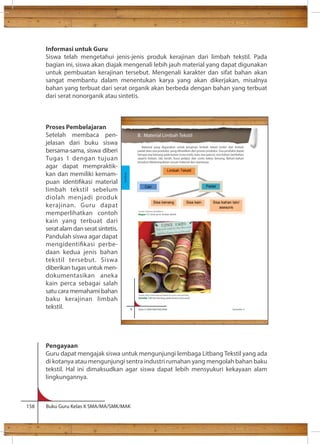 Informasi untuk Guru 
Siswa telah mengetahui jenis-jenis produk kerajinan dari limbah tekstil. Pada 
bagian ini, siswa akan diajak mengenali lebih jauh material yang dapat digunakan 
untuk pembuatan kerajinan tersebut. Mengenali karakter dan sifat bahan akan 
sangat membantu dalam menentukan karya yang akan dikerjakan, misalnya 
bahan yang terbuat dari serat organik akan berbeda dengan bahan yang terbuat 
dari serat nonorganik atau sintetis. 
Proses Pembelajaran 
Setelah membaca pen-jelasan 
dari buku siswa 
bersama-sama, siswa diberi 
Tugas 1 dengan tujuan 
agar dapat mempraktik-kan 
dan memiliki kemam-puan 
identikasi material 
limbah tekstil sebelum 
diolah menjadi produk 
kerajinan. Guru dapat 
memperlihatkan contoh 
kain yang terbuat dari 
serat alam dan serat sintetis. 
Pandulah siswa agar dapat 
mengidentikasi perbe-daan 
kedua jenis bahan 
tekstil tersebut. Siswa 
diberikan tugas untuk men-dokumentasikan 
aneka 
kain perca sebagai salah 
satu cara memahami bahan 
baku kerajinan limbah 
tekstil. 
8 Kelas X SMA/SMK/MA/MAK Semester 2 
Pengayaan 
Guru dapat mengajak siswa untuk mengunjungi lembaga Litbang Tekstil yang ada 
di kotanya atau mengunjungi sentra industri rumahan yang mengolah bahan baku 
tekstil. Hal ini dimaksudkan agar siswa dapat lebih mensyukuri kekayaan alam 
lingkungannya. 
158 Buku Guru Kelas X SMA/MA/SMK/MAK 
B. Material Limbah Tekstil 
Material yang digunakan untuk kerajinan limbah tekstil terdiri dari limbah 
padat atau sisa produksi, yang dihasilkan dari proses produksi. Sisa produksi dapat 
berupa sisa benang pada kones (cone ends), kain sisa (perca), sisa bahan tambahan 
seperti bisban, tali, kerah, busa pelapis dan cones bekas benang. Bahan-bahan 
tersebut dikelompokkan sesuai material dan warnanya. 
Padat 
Sisa benang Sisa kain Sisa bahan lain/ 
asesoris 
Cair 
Limbah Tekstil 
Sumber: Dokumen Kemdikbud 
Bagan 1.1 Jenis-jenis limbah tekstil 
Sumber: http://onlineshop.yarniapdx.com/cone-ends-grab-bag 
Gambar 1.6 Sisa benang pada kones (cone ends) 
Kerajinan 
 