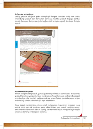 Informasi untuk Guru 
Setiap produk kerajinan perlu dilengkapi dengan kemasan yang baik untuk 
melindungi produk dari kerusakan sehingga kualitas produk terjaga. Bentuk 
desain kemasan berpengaruh terhadap nilai tambah produk kerajinan limbah 
tekstil. 
E. Pengemasan dan Perawatan Kerajinan 
Limbah Tekstil 
Pengemasan karya produk dilakukan dengan mempertimbangkan untuk menjaga 
kualitas produk dan memberikan data tarik. Bentuk dan jenis material yang digu-nakan 
untuk mengemas pun perlu dipikirkan secara teliti agar kemasan dapat 
berfungsi sebagai pelindung sekaligus menambah daya tarik produk. Produk kera-jinan 
limbah tekstil pada pada umumnya memiliki estetika yang tinggi, struktur 
yang lembut (tidak kaku) dan tidak terlalu rentan terhadap benturan sehingga 
dapat dibuat kemasan yang memperlihatkan isinya, dan tidak perlu menggunakan 
material yang terlalu keras dan tebal. Agar calon pembeli dapat melihat karya kera-jinan 
limbah tanpa perlu membuka kemasannya, dapat digunakan model ‘jendela’ 
atau untuk produk tertentu cukup dengan memberikan gantungan untuk kemu-dahan 
bawa, keterangan merek, dan cara perawatan tanpa perlu menutup 
keseluruhan produk. 
Sumber: http://lovelypackage.com/category/fashion/page/4/ 
Gambar 1.16 Kemasan yang dirancang oleh estudio rumba, 
dengan lubang agar karya dapat terlihat 
Proses Pembelajaran 
Untuk pengemasan produk, guru dapat memperlihatkan contoh cara mengemas 
produk kerajinan yang unik. Guru menjelaskan fungsi kemasan pada produk dapat 
memberikan nilai tambah pada produknya, selain fungsi utama kemasan untuk 
melindungi produk dan menjaga agar tetap bersih. 
Guru dapat membimbing siswa untuk melakukan eksperimen kemasan yang 
cocok untuk produk kerajinan yang telah dibawa dari rumah masing-masing. 
Dokumentasikan dalam sebuah kliping, berikan keterangan yang jelas agar dapat 
dijadikan bahan pembelajaran bersama. 
Prakarya dan Kewirausahaan 161 
20 Kelas X SMA/SMK/MA/MAK Semester 2 
Kerajinan 
 