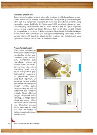 Informasi untuk Guru 
Guru memperkenalkan peluang wirausaha kerajinan tekstil dan peluang peman-faatan 
limbah tekstil sebagai produk kerajinan. Selanjutnya, guru menerangkan 
lebih jauh lagi pengertian wirausaha. Di Indonesia, bisnis-bisnis rumahan yang 
merupakan bagian dari Usaha Kecil Menengah (UKM) terus berkembang dan men-jadi 
penopang perekonomian daerah. Bisnis rumahan saat ini dijadikan pilihan 
karena semua kegiatannya dapat dilakukan dari rumah atau tempat tinggal. 
Beberapa ide karya untuk produk bisnis rumahan bisa dimulai dari hobi atau kege-maran. 
Untuk pemasarannya dapat menggunakan teknologi komunikasi melalui 
koneksi internet. Di bawah ini adalah contoh kerajinan dari limbah tekstil yang 
diproduksi di rumah dan dipasarkan melalui internet. 
Proses Pembelajaran 
Guru dapat memberikan 
motivasi wirausaha dengan 
memberikan contoh wira-usahawan 
yang berhasil. 
Guru memberikan pula 
penjelasan mengenai 
konsep dasar wirausaha. 
Selanjutnya, siswa akan 
dibimbing oleh guru 
dalam mengarahkan pro-duk 
kerajinan yang memi-liki 
persyaratan seperti 
yang telah dipelajari. Di 
antaranya standar produk 
dan proses kerja kerajinan 
limbah tekstil, yaitu 
dengan memperhatikan 
kebersihan dan kerapian 
produk. Siswa dibekali 
dengan tahapan Prosedur 
Penetapan Harga serta 
teknik pemasaran oine 
dan online. Selain itu siswa 
juga dikenalkan dengan 
sistem pembayaran yang 
biasanya diberlakukan 
pada pengusaha kerajinan 
limbah tekstil. 
162 Buku Guru Kelas X SMA/MA/SMK/MAK 
Prakarya dan Kewirausahaan 21 
b) Mencari . 
Sumber: http://amyleesullivan.com/Textile-Design 
Gambar 1.17 Kemasan yang tidak menutupi produk 
Sumber: https://www.newyorkfestivals.com/ 
worldsbest/2011/pieces.php?iid=423924pid=1 
Gambar 1.18 Kemasan dengan tali, 
rancangan kemper trautmann 
Kerajinan 
 
