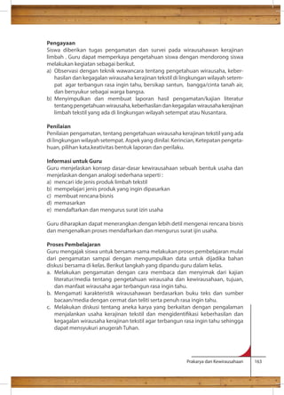 Pengayaan 
Siswa diberikan tugas pengamatan dan survei pada wirausahawan kerajinan 
limbah . Guru dapat memperkaya pengetahuan siswa dengan mendorong siswa 
melakukan kegiatan sebagai berikut. 
a) Observasi dengan teknik wawancara tentang pengetahuan wirausaha, keber-hasilan 
dan kegagalan wirausaha kerajinan tekstil di lingkungan wilayah setem-pat 
agar terbangun rasa ingin tahu, bersikap santun, bangga/cinta tanah air, 
Prakarya dan Kewirausahaan 163 
dan bersyukur sebagai warga bangsa. 
b) Menyimpulkan dan membuat laporan hasil pengamatan/kajian literatur 
tentang pengetahuan wirausaha, keberhasilan dan kegagalan wirausaha kerajinan 
limbah tekstil yang ada di lingkungan wilayah setempat atau Nusantara. 
Penilaian 
Penilaian pengamatan, tentang pengetahuan wirausaha kerajinan tekstil yang ada 
di lingkungan wilayah setempat. Aspek yang dinilai: Kerincian, Ketepatan pengeta-huan, 
pilihan kata,keativitas bentuk laporan dan perilaku. 
Informasi untuk Guru 
Guru menjelaskan konsep dasar-dasar kewirausahaan sebuah bentuk usaha dan 
menjelaskan dengan analogi sederhana seperti : 
a) mencari ide jenis produk limbah tekstil 
b) mempelajari jenis produk yang ingin dipasarkan 
c) membuat rencana bisnis 
d) memasarkan 
e) mendaftarkan dan mengurus surat izin usaha 
Guru diharapkan dapat menerangkan dengan lebih detil mengenai rencana bisnis 
dan mengenalkan proses mendaftarkan dan mengurus surat ijin usaha. 
Proses Pembelajaran 
Guru mengajak siswa untuk bersama-sama melakukan proses pembelajaran mulai 
dari pengamatan sampai dengan mengumpulkan data untuk dijadika bahan 
diskusi bersama di kelas. Berikut langkah yang dipandu guru dalam kelas. 
a. Melakukan pengamatan dengan cara membaca dan menyimak dari kajian 
literatur/media tentang pengetahuan wirausaha dan kewirausahaan, tujuan, 
dan manfaat wirausaha agar terbangun rasa ingin tahu. 
b. Mengamati karakteristik wirausahawan berdasarkan buku teks dan sumber 
bacaan/media dengan cermat dan teliti serta penuh rasa ingin tahu. 
c. Melakukan diskusi tentang aneka karya yang berkaitan dengan pengalaman 
menjalankan usaha kerajinan tekstil dan mengidentikasi keberhasilan dan 
kegagalan wirausaha kerajinan tekstil agar terbangun rasa ingin tahu sehingga 
dapat mensyukuri anugerah Tuhan. 
 