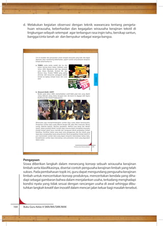 d. Melakukan kegiatan observasi dengan teknik wawancara tentang pengeta-huan 
wirausaha, keberhasilan dan kegagalan wirausaha kerajinan tekstil di 
lingkungan wilayah setempat agar terbangun rasa ingin tahu, bersikap santun, 
bangga/cinta tanah air dan bersyukur sebagai warga bangsa. 
Ciri-ciri karakter dan persyaratan untuk menjadi wirausaha yang baik, bila dapat 
dipenuhi, akan mendorong keberhasilan, seperti contoh wirausahawan kerajinan 
limbah tekstil berikut ini. 
a. TOMOI, usaha aneka wadah dan tas dari 
Pengayaan 
Siswa diberikan langkah dalam merancang konsep sebuah wirausaha kerajinan 
limbah serta klasikasinya, disertai contoh pengusaha kerajinan limbah yang telah 
sukses. Pada pembahasan topik ini, guru dapat mengundang pengusaha kerajinan 
limbah untuk menceritakan konsep produknya, menceritakan kendala yang diha-dapi 
sebagai gambaran bahwa dalam menjalankan usaha, terkadang menghadapi 
kondisi nyata yang tidak sesuai dengan rancangan usaha di awal sehingga dibu-tuhkan 
langkah kreatif dan inovatif dalam mencari jalan keluar bagi masalah tersebut. 
164 Buku Guru Kelas X SMA/MA/SMK/MAK 
Prakarya dan Kewirausahaan 23 
bahan karung beras bekas. Didirikan pada 
tahun 2004, diprakarsai oleh tiga sekawan 
yaitu Diana Mochdie, Kristina DK, dan 
Monica Anas. Produk TOMOI yang paling 
diminati oleh konsumen pengguna adalah 
bantal, tas laptop, tempat tissue, dan cover 
ipad. 
b. Aksesoris Batik : AARTI 
Berdiri pada tahun 2008, memanfaatkan motif Batik pada kain yang dijahit 
ulang, didesain ulang, diatas beragam kain. Ide bisnis ini digagas oleh Agnes 
Budhisurya dan Arianti Pradjasaputra. 
Wirasusaha juga mempertimbangkan sumber daya usaha dalam berwirausaha. 
Pengertian sumber daya usaha dikenal dengan 6M, yakni Man (manusia), Money 
(uang), Material (bahan), Machine (peralatan), Method (cara kerja) dan Market 
(pasar), dalam produksi tekstil. Sumber daya manusia dalam mengelola wirausaha 
produk limbah tekstil harus memiliki dan menguasai teknik pengolahan limbah 
tekstilnya. Pemilihan bahan yang tepat serta penggunaan alat dan teknik yang 
tepat akan menghasilkan karya yang diminati. Bisnis pengolahan limbah tekstil ini 
pun memerlukan sumber dana yang dapat menjamin ketersediaan bahan baku, 
kesejahteraan sumber daya manusianya, serta perawatan mesin yang digunakan 
dalam usaha. 
Kerajinan 
 