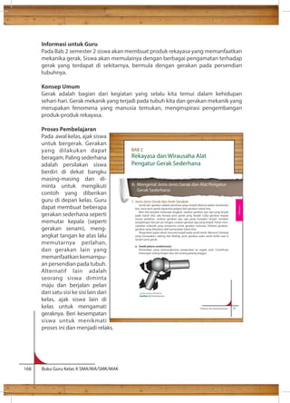 Informasi untuk Guru 
Pada Bab 2 semester 2 siswa akan membuat produk rekayasa yang memanfaatkan 
mekanika gerak. Siswa akan memulainya dengan berbagai pengamatan terhadap 
gerak yang terdapat di sekitarnya, bermula dengan gerakan pada persendian 
tubuhnya. 
Konsep Umum 
Gerak adalah bagian dari kegiatan yang selalu kita temui dalam kehidupan 
sehari-hari. Gerak mekanik yang terjadi pada tubuh kita dan gerakan mekanik yang 
merupakan fenomena yang manusia temukan, menginspirasi pengembangan 
produk-produk rekayasa. 
Proses Pembelajaran 
Pada awal kelas, ajak siswa 
untuk bergerak. Gerakan 
yang dilakukan dapat 
beragam. Paling sederhana 
adalah persilakan siswa 
berdiri di dekat bangku 
masing-masing dan di-minta 
untuk mengikuti 
contoh yang diberikan 
guru di depan kelas. Guru 
dapat membuat beberapa 
gerakan sederhana seperti 
memutar kepala (seperti 
gerakan senam), meng-angkat 
tangan ke atas lalu 
memutarnya perlahan, 
dan gerakan lain yang 
memanfaatkan kemampu-an 
persendian pada tubuh. 
Alternatif lain adalah 
seorang siswa diminta 
maju dan berjalan pelan 
dari satu sisi ke sisi lain dari 
kelas, ajak siswa lain di 
kelas untuk mengamati 
geraknya. Beri kesempatan 
siswa untuk menikmati 
proses ini dan menjadi relaks. 
168 Buku Guru Kelas X SMA/MA/SMK/MAK 
Rekayasa dan Wirausaha Alat 
Pengatur Gerak Sederhana 
Prakarya dan Kewirausahaan 31 
BAB 2 
A. Mengenal Jenis-Jenis Gerak dan Alat Pengatur 
Gerak Sederhana 
1. Jenis-Jenis Gerak dan Arah Gerakan 
Gerak dan gerakan adalah peristiwa yang mudah ditemui dalam keseharian 
kita. Jenis-jenis gerak dapat kita pelajari dari gerakan tubuh kita. 
Mari kita berjalan beberapa langkah, rasakan gerakan apa saja yang terjadi 
pada tubuh kita, ada berapa jenis gerak yang terjadi. Coba gerakan kepala 
secara perlahan, rasakan gerakan apa saja yang mungkin terjadi. Gerakan 
pergelangan dan jari-jari tangan, rasakan gerakan apa yang terjadi. Tuhan men-ciptakan 
mekanik yang sempurna untuk gerakan manusia. Tuliskan gerakan-gerakan 
yang dihasikan oleh persendian tubuh kita. 
Pergerakan pada tubuh manusia terjadi pada sendi-sendi. Menurut Fisiologi 
yang merupakan cabang dari Biologi, jenis gerakan pada sendi terdiri atas 6 
(enam) jenis gerak. 
a. Sendi peluru (endartrosis) 
Persendian yang memungkinkan pergerakan ke segala arah. Contohnya 
hubungan tulang lengan atas dan tulang gelang pinggul. 
Sumber: Dokumen Kemdikbud 
Gambar 2.2 Sendi peluru 
Rekayasa 
 