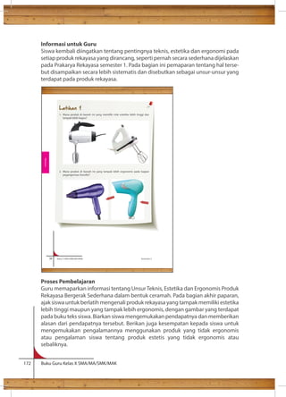 Informasi untuk Guru 
Siswa kembali diingatkan tentang pentingnya teknis, estetika dan ergonomi pada 
setiap produk rekayasa yang dirancang, seperti pernah secara sederhana dijelaskan 
pada Prakarya Rekayasa semester 1. Pada bagian ini pemaparan tentang hal terse-but 
disampaikan secara lebih sistematis dan disebutkan sebagai unsur-unsur yang 
terdapat pada produk rekayasa. 
Ilmu lain yang mempelajari tentang gerak adalah Ilmu Fisika. Menurut Ilmu 
Latihan 1 
1. Mana produk di bawah ini yang memiliki nilai estetika lebih tinggi dan 
tampak lebih bagus? 
2. Mana produk di bawah ini yang tampak lebih ergonomis pada bagian 
pegangannya (handle)? 
38 Kelas X SMA/SMK/MA/MAK Semester 2 
Rekayasa 
Proses Pembelajaran 
Guru memaparkan informasi tentang Unsur Teknis, Estetika dan Ergonomis Produk 
Rekayasa Bergerak Sederhana dalam bentuk ceramah. Pada bagian akhir paparan, 
ajak siswa untuk berlatih mengenali produk rekayasa yang tampak memiliki estetika 
lebih tinggi maupun yang tampak lebih ergonomis, dengan gambar yang terdapat 
pada buku teks siswa. Biarkan siswa mengemukakan pendapatnya dan memberikan 
alasan dari pendapatnya tersebut. Berikan juga kesempatan kepada siswa untuk 
mengemukakan pengalamannya menggunakan produk yang tidak ergonomis 
atau pengalaman siswa tentang produk estetis yang tidak ergonomis atau 
sebaliknya. 
172 Buku Guru Kelas X SMA/MA/SMK/MAK 
 