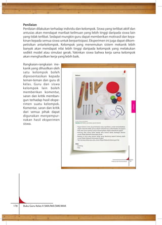 Penilaian 
Penilaian dilakukan terhadap individu dan kelompok. Siswa yang terlibat aktif dan 
antusias akan mendapat manfaat keilmuan yang lebih tinggi daripada siswa lain 
yang tidak terlibat. Sedapat mungkin guru dapat memberikan motivasil dan keya-kinan 
kepada semua siswa untuk berpartisipasi. Eksperimen ini juga dapat dikom-petisikan 
antarkelompok. Kelompok yang menemukan sistem mekanik lebih 
banyak akan mendapat nilai lebih tinggi daripada kelompok yang melakukan 
sedikit model atau simulasi gerak. Yakinkan siswa bahwa kerja sama kelompok 
akan menghasilkan kerja yang lebih baik. 
Rangkaian-rangkaian me-kanik 
yang dihasilkan oleh 
satu kelompok boleh 
dipresentasikan kepada 
teman-teman dan guru di 
kelas. Guru dan siswa 
kelompok lain boleh 
memberikan komentar, 
saran dan kritik memban-gun 
terhadap hasil ekspe-rimen 
suatu kelompok. 
Komentar, saran dan kritik 
dari semua pihak dapat 
digunakan menyempur-nakan 
hasil eksperimen 
siswa. 
178 Buku Guru Kelas X SMA/MA/SMK/MAK 
- Persambungan putar (Rotary-joint) 
Contoh: persambungan as (sumbu/poros) dengan roda atau persambungan 
roda dengan engkol 
Prakarya dan Kewirausahaan 51 
Bahan: 
Sumber: Dokumen Kemdikbud 
Gambar 2.21 Bahan percobaan gerak mekanik 
- Papan karton 3 mm, busa lembaran atau styrofoam, untuk menambatkan 
objek mekanik (tidak semua objek mekanik harus ditambatkan di papan) 
- Paku dan jarum pentul untuk menempelkan objek mekanik ke papan 
- Kancing atau tutup botol plastik atau karton tebal, berbagai ukuran 
untuk Objek Mekanik Kelompok Roda 
- Batang es krim atau karton tebal yang dipotong seperti batang pipih 
untuk Objek Mekanik Kelompok Engkol 
- Tali, benang tebal atau pita untuk Objek Mekanik Kelompok Tali 
Alat: 
- Gunting 
- Palu 
Rekayasa 
 