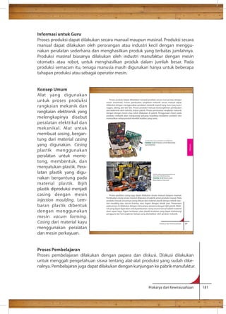 Informasi untuk Guru 
Proses produksi dapat dilakukan secara manual maupun masinal. Produksi secara 
manual dapat dilakukan oleh perorangan atau industri kecil dengan menggu-nakan 
peralatan sederhana dan menghasilkan produk yang terbatas jumlahnya. 
Produksi masinal biasanya dilakukan oleh industri manufaktur dengan mesin 
otomatis atau robot, untuk menghasilkan produk dalam jumlah besar. Pada 
produksi semacam itu, tenaga manusia masih digunakan hanya untuk beberapa 
tahapan produksi atau sebagai operator mesin. 
Proses produksi dapat dibedakan menjadi produksi secara manual atau dengan 
mesin (machinal). Proses pembuatan rangkaian mekanik secara manual dapat 
dilakukan dengan menggunakan peralatan mekanik seperti tang, kunci pas, kunci 
inggris, obeng, dan lain-lain. Proses produksi manual memungkinkan pembuatan 
alat elektronik oleh individu, bukan pabrik. Proses pembuatan rangkaian mekanik 
dengan dengan mesin atau robot dilakukan di pabrik. Penggunaan mesin pada 
produksi mekanik akan mengurangi peluang terjadinya kesalahan produksi dan 
memastikan setiap produk memiliki kualitas yang sama. 
Sumber: http://www.justtoolkits.com/83000.html 
Gambar 2.22 Perkakas untuk Mekanikal 
dan Elektrikal 
Sumber: http://www.businessweek.com 
(Foto: Akos Stiller/Bloomberg) 
Gambar 2.23 Robot pada 
Manufaktur Otomotif 
Proses produksi casing juga dapat dilakukan secara manual maupun masinal. 
Pembuatan casing secara masinal dilakukan di pabrik untuk produksi massal. Pada 
produksi massal umumnya casing dibuat dari material plastik dengan teknik injec-tion 
moulding atau vacum forming, atau logam dengan teknik pres. Pewarnaan 
pada proses ini dilakukan dengan mencampur pewarna dengan bijih plastik. Mate-rial 
yang dapat digunakan untuk pembuatan casing secara manual adalah material 
alam seperi kayu, logam lembaran, atau plastik lembaran yang dapat melindungi 
pengguna dari kemungkinan bahaya yang disebabkan oleh gerakan mekanik. 
Prakarya dan Kewirausahaan 55 
Rekayasa 
Prakarya dan Kewirausahaan 181 
Konsep Umum 
Alat yang digunakan 
untuk proses produksi 
rangkaian mekanik dan 
rangkaian elektronik yang 
melengkapinya disebut 
peralatan elektrikal dan 
mekanikal. Alat untuk 
membuat casing, bergan-tung 
dari material casing 
yang digunakan. Casing 
plastik menggunakan 
peralatan untuk memo-tong, 
membentuk, dan 
menyatukan plastik. Pera-latan 
plastik yang digu-nakan 
bergantung pada 
material plastik. Bijih 
plastik diproduksi menjadi 
casing dengan mesin 
injection moulding. Lem-baran 
plastik dibentuk 
dengan menggunakan 
mesin vacum forming. 
Casing dari material kayu 
menggunakan peralatan 
dan mesin perkayuan. 
Proses Pembelajaran 
Proses pembelajaran dilakukan dengan papara dan diskusi. Diskusi dilakukan 
untuk menggali pengetahuan siswa tentang alat-alat produksi yang sudah dike-nalnya. 
Pembelajaran juga dapat dilakukan dengan kunjungan ke pabrik manufaktur. 
 