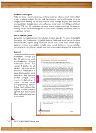Informasi untuk guru 
Pada produksi produk rekayasa, berlaku beberapa aturan untuk memastikan 
proses produksi berjalan dengan baik dan hasilnya memenuhi standar tertentu. 
Pengetahuan tentang hal ini dibutuhkan siswa sebagai bagian dari wawasan 
kewirausahaan. Sebagai calon wirausahawan, siswa harus memiliki pengetahuan 
tentang SOP dan K3 yang akan menjaga kelangsungan usahanya. Pemahaman 
tentang adanya SNI akan mengarahkan siswa untuk kelak berusaha mencapai hasil 
yang sesuai standar. 
Proses Pembelajaran 
Guru akan memaparkan dan menjelaskan tentang Standar Prosedur Kerja (SOP), 
Kesehatan dan Keselamatan Kerja (K3) Industri Elektronik serta Standar Nasional 
Indonesia (SNI), seperti yang tercantum dalam buku siswa. Pada setiap bagian 
paparan berikan kesempatan kepada siswa untuk bertanya, mengemukakan 
pendapat atau pengalaman pribadi atau kerabatnya terkait dengan SOP, K3 dan SNI. 
Evaluasi 
Untuk memudahkan siswa 
memahami konsep SOP 
dan K3, ajak siswa untuk 
memikirkannya dengan 
melakukan Latihan 1 dan 
Latihan 2. Latihan ini di-lakukan 
oleh siswa secara 
individual. Pada Latihan 1, 
siswa diperkenankan untuk 
berdiskusi dan bertukar 
pikiran dengan teman 
sekelas. Pada Latihan 2, 
siswa diminta untuk 
mengerjakannya sendiri. 
Kedua hasil Latihan ditu-angkan 
ke dalam sebuah 
laporan atau tulisan yang 
dikumpulkan kepada guru 
untuk dinilai. 
56 Kelas X SMA/SMK/MA/MAK Semester 2 
182 Buku Guru Kelas X SMA/MA/SMK/MAK 
Standar Prosedur Kerja, Kesehatan dan Keselamatan Kerja 
Industri Elektronik serta Standar Nasional Indonesia 
a. Standard Operating Procedures (SOP) atau Protap (Prosedur Tatap) 
Rancangan atau hasil desain produk rekayasa selanjutnya memasuki tahap 
produksi sebelum akhirnya dipasarkan. Tahap produksi dilakukan dalam 
sebuah industri. Dilihat industri dari kapasitas produksi, jumlah pekerja, 
maupun hasil produksinya, dapat dibagi menjadi industri kecil, industri mene-ngah 
ataupun industri besar. Dilihat dari proses produksinya, industri dapat 
dibagi atas industri dengan sistem manual, semi manual atau fully machinal/o-tomatis. 
Industri dengan sistem manual, sebagian besar proses produksinya 
memanfaatkan tenaga dan keterampilan manusia dengan bantuan alat-alat 
sederhana. Industri dengan sistem semi manual menggunakan mesin pada 
sebagian prosesnya selain tenaga dan keterampilan manusia. Industri yang fully 
machinal hampir seluruh kerjanya memanfaatkan mesin otomatis, dan manusia 
hanya berfungsi sebagai pengawas dari kerja mesin-mesin tersebut. 
Pada sistem produksi terdapat aturan yang dikenal dengan sebutan 
standard operating procedures atau SOP. Sebuah industri dapat memiliki sejum-lah 
SOP bergantung pada banyaknya kerja yang dilakukan di dalam industi 
tersebut. Pada industri yang menggunakan sistem manual, jumlah SOP akan 
lebih banyak karena digunakan untuk mengatur langkah kerja tenaga manusia 
yang bekerja dalam industri tersebut. Pada industri yang menggunakan sistem 
otomatis, SOP tidak terlalu banyak dan hanya terbatas pada kerja-kerja yang 
dilakukan oleh manusia karena mesin bekerja tanpa diatur oleh SOP. 
Standard Operating Procedures adalah standar langkah-langkah kerja yang 
harus dilakukan dalam setiap proses kerja yang terjadi di dalam industri. Stan-dar 
ini berlaku bagi siapa saja, kapan saja, dan di mana saja. Tujuan adanya SOP 
adalah untuk memastikan proses produksi berjalan aman, lancar, dan tepat 
waktu sehingga menghasilkan produk yang memiliki kualitas/mutu yang baik 
dan seragam. Sebuah prosedur meliputi daftar bahan dan komponen standar, 
urutan langkah-langkah kerja yang harus dilakukan termasuk waktu yang 
diperlukan, alur kerja yang digambarkan dalam diagram, pembagian kerja dan 
nama-nama penanggung jawab, dan indikator keberhasilan. Pada beberapa 
pelaksanaan prosedur dalam industri juga termasuk pengisian formulir dan 
laporan. SOP diperlukan khususnya untuk kerja yang rumit, membutuhkan 
ketepatan hasil, membutuhkan tanggung jawab yang besar, memiliki risiko 
kecelakaan atau kerusakan. 
Rekayasa 
 