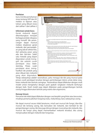 Produk rekayasa alat pengatur gerak sederhana merupakan produk tepat guna 
yang dibeli konsumen terutama karena fungsinya. Ide perancangan produk 
rekayasa dengan gerak sederhana harus dimulai dengan pengamatan terhadap 
kebutuhan yang ada pada kehidupan sehari-hari, baik untuk kebutuhan rumah 
tangga maupun kebutuhan industri seperti industri pengolahan dan budidaya. 
Contohnya apabila di daerah sekitarmu terdapat industri pengolahan keripik 
buah yang membutuhkan pemanas, ide yang muncul adalah membuat mesin 
pemanas yang dapat bergerak untuk membalik buah secara berkala sehingga 
tidak terjadi pemanasan yang berlebih pada salah satu sisinya. Tentu saja 
kemunculan ide tidak begitu saja, melainkan harus disertai dengan beberapa 
riset. 
Pertanyaan menyangkut kebutuhan fungsi produk rekayasa antara lain seperti 
berikut. 
- Produk rekayasa bergerak apa yang dibutuhkan? 
- Siapa yang akan menggunakan produk kerajinan tersebut? 
- Di mana akan digunakan? 
Pertanyaan untuk memahami proses yang sudah ada antara lain seperti berikut. 
- Bagaimana prinsip kerja suatu proses yang sudah ada? 
- Pengembangan fungsi apa yang dibutuhkan pada proses tersebut? 
Pertanyaan untuk pengembangan desain produk rekayasa mekanik antara lain 
seperti berikut. 
- Bagaimana cara kerja mekanik dan rangkaian mekanik yang dibutuhkan? 
- Bahan/material apa yang akan dipakai untuk bagian mekanik? 
- Proses produksi dan alat apa yang dibutuhkan untuk memproduksi rang-kaian 
- Bagaimana bentuk casing yang tepat untuk melindungi pengguna dari 
bahaya yang mungkin ditimbulkan oleh gerakan mekanik dan sumber arus 
AC? 
- Bahan/material apa yang akan dipakai untuk bagian casing? 
- Proses produksi dan alat apa yang dibutuhkan untuk memproduksi casing 
Prakarya dan Kewirausahaan 59 
D. Cara Merancang Alat 
Pengatur Gerak Sederhana 
Rekayasa 
Prakarya dan Kewirausahaan 183 
Penilaian 
Guru menilai pemahaman 
siswa tentang SOP dan K3 
melalui isi laporan atau 
tulisan yang dibuat siswa 
dari Latihan 1 dan Latihan 2. 
Informasi untuk Guru 
Gerak mekanik dapat 
dikembangkan menjadi 
berbagai produk rekayasa 
yang inovatif. Ide peran-cangan 
dapat muncul 
melalui eksplorasi gerak 
mekanik, dari permasalah-an 
yang ada di sekitar kita, 
dari peluang pasar yang 
ada dan lain-lain. Salah 
satu metode yang dapat 
digunakan untuk meng-gali 
ide adalah curah 
pendapat atau brain-storming. 
Proses curah 
pendapat akan meng-hasilkan 
ide produk yang 
1. Mencari Ide 
mekanik tersebut? 
tersebut? 
akan dibuat dan mekanik 
yang akan digunakan. 
Tahap selanjutnya adalah rasionalisasi, yaitu menguji ide-ide yang muncul pada 
proses curah pendapat tersebut dengan pertimbangan teknis untuk detai rang-kaian 
mekanik dan bentuk casingnya. Rasionalisasi dapat dilakukan dengan studi 
model untuk mengetahui dengan pasti apakah rangkaian mekanik berfungsi 
dengan baik. Studi model juga dapat dilakukan pada pengembangan bentuk 
casing hingga ditemukan bentuk yang estetis dan ergomonis. 
Konsep Umum 
Pencarian ide tidak dapat dilakukan dengan cara berpikir yang linier atau berurutan, 
misalnya pertama pikirkan fungsinya dulu, mekaniknya, baru selanjutnya casing. 
Ide dapat muncul secara tidak beraturan, misal saat muncul ide fungsi, tiba-tiba 
muncul ide tentang casing, lalu kemudian ide mekanik, dan kembali ke ide 
pengembangan casing. Ide bisa juga dimuai dengan munculnya ide mekanik, lalu 
muncul ide fungsi yang dapat memanfaatkan mekanik tersebut, lalu casing 
menyesuaikan dengan mekanik dan fungsinya. 
 