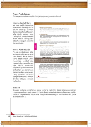 Proses Pembelajaran 
Proses pembelajaran adalah dengan paparan guru dan diskusi. 
Informasi untuk Guru 
Ide yang sudah didapatkan 
kemudian dituangkan ke 
dalam beberapa gambar 
dan sketsa alternatif desain, 
lalu dipilih desain yang 
paling baik sebagai desain 
akhir. Proses selanjutnya 
adalah persiapan produksi 
dan produksi. 
Proses Pembelajaran 
Proses pembelajaran dila-kukan 
melalui pemaparan 
dan diskusi. Pada diskusi, 
siswa dapat diajak untuk 
mengingat kembali dan 
menceritakan pengalaman-nya 
dalam membuat 
proyek rekayasa semester 1. 
Diskusikan apa persamaan 
dan perbedaan cara meran-cang 
produk rekayasa 
dengan elektronika dengan 
produk rekayasa dengan 
mekanika. 
60 Kelas X SMA/SMK/MA/MAK Semester 2 
Evaluasi 
Evaluasi tentang pemahaman siswa tentang materi ini dapat dilakukan setelah 
proses pengajaran pada bagian ini atau dapat pula dilakukan setelah siswa melak-sanakan 
Proyek Perancangan Alat Pengatur Gerak dengan Sumber Arus AC, pada 
akhir semester 2. 
184 Buku Guru Kelas X SMA/MA/SMK/MAK 
2. Membuat Gambar/Sketsa 
Susunlah beberapa rencana atau rancangan dari produk rekayasa yang akan 
dibuat. Rancangan terbagi atas rancangan rangkaian mekanik dan rancangan 
casing. Gambarkan idemu sebanyak-banyaknya dan detail untuk setiap bagian 
dari produk rekayasa mekanik tersebut. 
3. Pilih Ide Terbaik 
Setelah kalian menghasilkan banyak ide-ide dan menggambarkannya dengan 
sketsa, mulai pertimbangkan ide mana yang paling baik, menyenangkan, dan 
memungkinkan untuk dibuat. 
4. Perencanaan Produksi 
Tahap selanjutnya adalah membuat perencanaan untuk proses produksi atau 
proses pembuatan produk rekayasa mekanik tersebut. Tuliskan prosedur dan 
langkah-langkah kerja secara jelas dan detail. 
5. Pembuatan Produk Rekayasa 
Pembuatan produk mekanik terbagi atas produksi rangkaian mekanik dan 
produksi casing. Kedua proses produksi tersebut dimulai dengan tahap per-siapan 
tempat kerja, bahan, dan alat. Tahap selanjutnya adalah pengerjaan. 
Kerjakan setiap tahap sesuai dengan perencanaan produksi yang sudah dibuat 
sebelumnya. Pembuatan produk rekayasa mekanik diakhiri dengan evaluasi 
terhadap produk yang telah dibuat, apakah produk tersebut dapat berfungsi 
dengan baik? Apakah sudah sesuai dengan ide, bayangan, dan harapan kita? 
Apabila belum, perbaikan apa yang harus kita lakukan agar produk rekayasa 
yang dihasilkan lebih berkualitas? 
E. Pengemasan dan Perawatan 
Alat Pengatur Gerak Sederhana 
Kemasan produk rekayasa pengatur gerak memiliki fungsi utama untuk melin-dungi 
produk dari benturan. Benturan dapat menyebabkan sistem mekanik dan 
elektronik di dalamnya terganggu dan dapat membuat produk tidak berfungsi. 
Berbeda dengan produk konsumsi (consumer goods) yang dapat dibeli oleh 
konsumen setiap saat, produk rekayasa pada umumnya dibeli saat pengguna 
membutuhkannya dan hanya satu kali. Kemasan produk rekayasa harus memiliki 
estetika lebih untuk meyakinkan calon pembeli bahwa produk tersebut memiliki 
kualitas yang baik. Kesan tersebut dapat diperoleh dengan menginformasikan 
keunggulan dari produk alat rekayasa tersebut. 
Rekayasa 
 