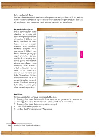 Informasi untuk Guru 
Motivasi dan wawasan siswa dalam bidang wirausaha dapat dimunculkan dengan 
memberikan kesempatan kepada siswa untuk bersinggungan langsung dengan 
wirausahawan atau mengenal prol wirausahawan secara mendalam. 
Proses Pembelajaran 
Proses pembelajaran dapat 
diberikan dengan mengajak 
siswa mengunjungi tempat 
wirausaha di bidang me-kanik, 
memberikan siswa 
tugas untuk mencari 
referensi atau membaca 
tentang biogra wira-usahawan 
di bidang me-kanik. 
Pembelajaran juga 
dapat dilakukan dengan 
melibatkan orang tua 
siswa yang merupakan 
wirausahawan dalam bidang 
mekanik. Siswa diminta 
untuk melakukan wawan-cara 
atau membuat 
catatan dari referensi dan 
buku. Siswa dapat diminta 
mempresentasikan hasil 
wawancara atau menceri-takan 
kembali tentang 
buku atau referensi yang 
dibacanya di depan kelas. 
Penilaian 
Penilaian dilakukan terhadap beberapa hal berikut. 
1. Kesungguhan siswa dalam melakukan persiapan pengamatan dan wawancara 
2. Kesungguhan siswa dalam melakukan pengamatan dan wawancara 
3. Kesungguhan siswa dalam membuat presentasi 
4. Tata cara siswa berpresentasi 
5. Lembar Hasil Pengamatan dan Wawancara 
186 Buku Guru Kelas X SMA/MA/SMK/MAK 
Prakarya dan Kewirausahaan 67 
a. Percaya diri ( ) 
Rekayasa 
Lembar Pengamatan dan Wawancara (contoh) 
Nama Industri : 
Jenis Produk : 
Tanggal wawancara dan 
: 
observasi 
Sejarah industri : 
Produk Rekayasa: 
Bahan utama : 
Bahan pendukung : 
Alat : 
Teknik dan prosedur produksi 
secara umum 
: 
Teknik khusus 
: 
Perusahaan/industri 
Sejarah atau motivasi 
perusahaan 
: 
Jumlah pekerja 
: 
Sistem/pola kerja 
: 
Pasar sasaran 
: 
Keberhasilan 
: 
Kegagalan 
: 
Catatan lain 
: 
 