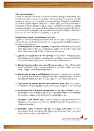 Informasi untuk Guru 
Bagian ini merupakan bagian yang paling menarik sekaligus menantang. Para 
siswa secara kelompok akan menghasilkan sebuah produk rekayasa yang memiliki 
gerak sederhana dengan memanfaatkan tenaga listrik AC. Siswa diberikan bimbin-gan 
untuk langkah-langkah yang dilalui. Produk yang akan dibuat merupakan 
kesepakatan di kelas, bergantung pada situasi, kondisi di daerah tempat tinggal 
tentang produk apa yang tepat untuk dikembangkan. Pada proyek ini tidak dijelas-kan 
secara detail tentang produk yang akan dibuat melainkan lebih kepada cara 
pencarian ide untuk produk rekayasa yang akan dibuat 
Brainstorming (Curah Pendapat atau Curah Ide) 
Tujuan dari brainstorming adalah mendapatkan ide-ide untuk konsep, sistem atau 
produk. Untuk menghasilkan brainstorming yang produktif, ada beberapa aturan 
dasar yang patut dipenuhi. 
1. Menunda penilaian (Defer Judgment). Jangan mematahkan sebuah ide yang 
tidak disukai. Tempelkan ide tersebut pada papan tulis, mungkin suatu saat 
kamu dapat menemukan ide lain berdasarkan ide tersebut. 
2. Lebih banyak lebih baik (Go for volume). Mendapatkan 100 ide lebih baik 
daripada hanya mendapatkan 10, jangan pikirkan 'kualitas' ide tersebut. Cobalah 
untuk menetapkan target jumlah ide dalam jangka waktu tertentu. 
3. Satu pembicaraan dalam satu waktu (One conversation at a time). Berbicaralah 
secara bergantian, jangan berbicara beberapa hal dalam waktu bersamaan 
karena anggota tim akan kehilangan fokus. 
4. Berpikir dan berbuat visual (Be visual). Ungkapkan idemu dalam bentuk sketsa 
atau gambar. Berkomunikasi dengan gambar dapat mengungkapkan ide secara 
lebih jelas daripada tulisan, dam membuka peluang untuk ide baru yang unik. 
5. Ungkapkan ide seperti sebuah judul (Headline your idea). Hal tersebut 
membuatnya menjadi cepat dan 'tajam', setelah itu lalu bergerak ke ide berikutnya. 
6. Membangun ide di atas ide lainnya (Build on the Ideas of others). Hal ini 
berpengaruh untuk memperluas pandangan dalam kelompok dan akan sangat 
berguna saat anggota kelompok mulai merasa kehabisan ide. 
7. Tetap pada topik (Stay on topic). Tetaplah fokus pada topik pembicaraan, dan 
tidak perlu mengeluarkan ide unik yang tidak berhubungan dengan topik yang 
sedang didiskusikan. 
8. doronglah untuk munculnya ide liar (Encourage wild ideas). Ide yang 
dimunculkan lebih unik (atau tidak biasa) akan lebih baik, dan perhatikan 
aturan brainstorming nomor dan 1 dan 6. 
Prakarya dan Kewirausahaan 187 
 