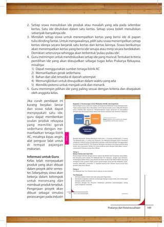 2. Setiap siswa menuliskan ide produk atau masalah yang ada pada selembar 
kertas. Satu ide dituliskan dalam satu kertas. Setiap siswa boleh menuliskan 
sebanyak-banyaknya ide. 
3. Mintalah setiap siswa untuk menempatkan kertas yang berisi ide di papan 
tulis/dinding/lantai. Untuk mengawalinya, pilih satu siswa menempelkan setiap 
kertas idenya secara berjarak satu kertas dan kertas lainnya. Siswa berikutnya 
akan menempatkan kertas yang berisi ide serupa atau mirip secara berdekatan. 
Demikian seterusnya sehingga akan terbentuk ‘pulau-pulau ide’. 
4. Guru memimpin untuk mendiskusikan setiap ide yang muncul. Tentukan kriteria 
pemilihan ide yang akan diwujudkan sebagai tugas kelas Prakarya Rekayasa, 
misalnya: 
1) Dapat menggunakan sumber tenaga listrik AC 
2) Memanfaatkan gerak sederhana 
3) Bahan dan alat tersedia di daerah setempat 
4) Memungkinkan untuk diwujudkan dalam waktu yang ada 
5) Memiliki potensi untuk menjadi unik dan menarik 
5. Guru memimpin pilihan ide yang paling sesuai dengan kriteria dan disepakati 
Kegiatan 2. Perancangan Unsur Mekanik, Estetik, dan Ergonomi 
Perancangan unsur mekanik, estetik, dan ergonomi dilakukan secara berkelompok. 
Tugas perancangan akan dipisahkan antara perancangan unsur mekanik dengan 
unsur estetika dan ergonomi. Pengelompokan tugas semacam ini merupakan 
simulasi dari pembagian kerja antara ahli teknik (engineer) dan desainer (designer). 
Engineer Designer 
Produk Karya 
Rekayasa 
Sumber: Dokumen Kemdikbud 
Bagan 2.2 Kerja sama engineer dan designer 
menghasilkan produk karya rekayasa 
Buatlah kelompok. Setiap kelompok terdiri dari 10 orang, terbagi atas 5 orang 
Tim Mekanik dan 5 orang Tim Desainer. Tim Mekanik bertugas untuk membuat 
rangkaian mekanik yang menghasilkan gerakan sederhana dengan menggunakan 
sumber tenaga listrik AC. Tim Desainer bertugas membuat rancangan produk yang 
estetis dan ergonomis. Kedua Tim harus bekerja sama dengan baik dalam meran-cang 
Tahap 1. 
Bahan: Kertas dan Alat Tulis 
Perancangan dimulai dengan proses sketsa ide bentuk dan fungsinya yang dilaku-kan 
bersama-sama antara Tim Mekanik dan Tim Desainer. Jangan lupa memper-timbangkan 
faktor-faktor yang berada di dalam produk dan faktor-faktor apa yang 
terdapat di luar produk (ingat proses perancangan yang pernah dilakukan sebe-lumnya, 
pada Bab 2 Semester 1). Sepakati bentuk dan ukuran secara umum dari 
produk yang akan dibuat. 
Tahap 2. 
Tim Mekanik dan Tim Desainer akan bekerja secara terpisah. 
Tim Mekanik: 
- Mempersiapkan bahan dan alat yang akan digunakan 
- Membuat rangkaian mekanik, sambungan dengan motor listrik, dan sambungan 
- Bersama dengan Tim Desainer melakukan perakitan (memasangkan casing 
Prakarya dan Kewirausahaan 189 
oleh anggota kelas. 
Jika curah pendapat ini 
kurang berjalan lancar 
dan siswa tidak dapat 
menyepakati satu ide, 
guru dapat memberikan 
usulan produk rekayasa 
yang memiliki gerak 
sederhana dengan me-manfaatkan 
tenaga listrik 
AC, misalnya kipas angin, 
alat pengusir lalat untuk 
di tempat pajangan 
makanan. 
Informasi untuk Guru 
Kelas telah menyepakati 
produk yang akan dibuat 
dalam proyek akhir semes-ter. 
Selanjutnya, siswa akan 
bekerja dalam kelompok 
untuk merancang dan 
membuat produk tersebut. 
Pengerjaan proyek akan 
dibuat sebagai simulasi 
perancangan pada industri 
produk rekayasa yang akan dibuat. 
dengan sumber listrik AC 
pada rangkaian mekanik) 
70 Kelas X SMA/SMK/MA/MAK Semester 2 
Rekayasa 
+ 
+ 
+ 
 