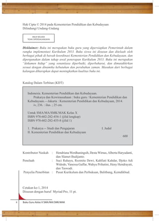 Hak Cipta © 2014 pada Kementerian Pendidikan dan Kebudayaan 
Dilindungi Undang-Undang 
MILIK NEGARA 
TIDAK DIPERDAGANGKAN 
Disklaimer: Buku ini merupakan buku guru yang dipersiapkan Pemerintah dalam 
rangka implementasi Kurikulum 2013. Buku siswa ini disusun dan ditelaah oleh 
berbagai pihak di bawah koordinasi Kementerian Pendidikan dan Kebudayaan, dan 
dipergunakan dalam tahap awal penerapan Kurikulum 2013. Buku ini merupakan 
“dokumen hidup” yang senantiasa diperbaiki, diperbaharui, dan dimutakhirkan 
sesuai dengan dinamika kebutuhan dan perubahan zaman. Masukan dari berbagai 
kalangan diharapkan dapat meningkatkan kualitas buku ini. 
Katalog Dalam Terbitan (KDT) 
Indonesia. Kementerian Pendidikan dan Kebudayaan. 
Prakarya dan Kewirausahaan : buku guru / Kementerian Pendidikan dan 
Kebudayaan.—Jakarta : Kementerian Pendidikan dan Kebudayaan, 2014. 
iv, 236. : ilus. ; 25 cm. 
Untuk SMA/MA/SMK/MAK Kelas X 
ISBN 978-602-282-454-1 (jilid lengkap) 
ISBN 978-602-282-455-8 (jilid 1) 
1. Prakarya -- Studi dan Pengajaran I. Judul 
II. Kementerian Pendidikan dan Kebudayaan 
Kontributor Naskah : Hendriana Werdhaningsih, Desta Wirnas, Alberta Haryudanti, 
dan Slamet Budijanto. 
Penelaah : Suci Rahayu, Rozmita Dewi, Kahfiati Kahdar, Djoko Adi 
Widodo, Vanessa Gaffar, Wahyu Prihatini, Heny Hendrayati, 
dan Taswadi. 
Penyelia Penerbitan : Pusat Kurikulum dan Perbukuan, Balitbang, Kemdikbud. 
Cetakan ke-1, 2014 
Disusun dengan huruf Myriad Pro, 11 pt. 
ii Buku Guru Kelas X SMA/MA/SMK/MAK 
600 
 