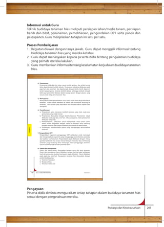 Informasi untuk Guru 
Teknik budidaya tanaman hias meliputi persiapan lahan/media tanam, persiapan 
benih dan bibit, penanaman, pemeliharaan, pengendalian OPT serta panen dan 
pascapanen. Guru menjelaskan tahapan ini satu per satu. 
Proses Pembelajaran 
1. Kegiatan diawali dengan tanya jawab. Guru dapat menggali informasi tentang 
Prakarya dan Kewirausahaan 201 
budidaya tanaman hias yang mereka ketahui. 
2. Guru dapat menanyakan kepada peserta didik tentang pengalaman budidaya 
yang pernah mereka lakukan. 
3. Guru memberikan informasi tentang keselamatan kerja dalam budidaya tanaman 
hias. 
4. Penanaman 
Penanaman dilakukan jika lahan tanam sudah gembur. Jika terlalu kering, 
lahan dapat disiram terlebih dahulu. Penanaman sebaiknya dilakukan pada 
pagi hari atau sore hari. Jika diperbanyak dengan benih, benih dapat di-tanam 
langsung atau disemai terlebih dahulu sehingga tumbuh menjadi 
bibit siap tanam. Bibit ditanam dalam lubang tanam dengan ukuran yang 
sesuai untuk setiap jenis tanaman hias. 
5. Pemupukan 
Pemupukan adalah penambahan unsur hara untuk mencukupi kebutuhan 
tanaman. Pupuk dapat diberikan ke media atau disemprot langsung ke 
tanaman. Jenis pupuk yang digunakan bisa berupa pupuk organik atau 
anorganik. 
6. Pemeliharaan 
a. Penyulaman, yaitu menanam kembali tanaman yang mati, rusak atau 
pertumbuhannya tidak normal. 
b. Penyiraman, disesuaikan dengan kondisi tanaman. Penyiraman dapat 
dilakukan pada pagi atau sore hari. Jika cuaca panas, maka penyiraman 
dilakukan setiap hari. 
c. Pembumbunan, dilakukan untuk memperbaiki aerasi tanah (udara 
dalam tanam bergantian dengan udara di atmosfer) serta menutup 
pangkal tanaman atau bagian tanaman yang berada di dalam tanah. 
d. Penyiangan, membersihkan gulma yang mengganggu pertumbuhan 
tanaman. 
7. Pengendalian OPT 
Pengendalian organisme pengganggu (OPT) dilakukan untuk mencegah 
dan mengendalikan organisme yang mengganggu pertumbuhan, produksi, 
dan kualitas hasil tanaman. Pengendalian dapat dilakukan dengan meng-gunakan 
pestisida atau secara manual dengan mencabut atau membuang 
tanaman yang terserang serta memungut hama pengganggu tanaman. 
Saat ini sudah banyak tersedia pestisida alami. 
8. Panen dan pascapanen 
Panen dan pasca panen, disesuaikan dengan umur dan jenis tanaman. 
Panen dan pascapanen harus dilakukan dengan hati-hati agar kehilangan 
hasil dan penurunan kualitas hasil panen dapat dihindari. Panen dilakukan 
pada pagi atau sore hari. Pascapanen tanaman hias disesuaikan dengan 
produk budidayanya. 
a. Tanaman hias daun 
b. Bunga potong 
c. Tanaman dalam pot 
88 Kelas X SMA/SMK/MA/MAK Semester 2 
Budidaya 
Pengayaan 
Peserta didik diminta menguraikan setiap tahapan dalam budidaya tanaman hias 
sesuai dengan pengetahuan mereka. 
 