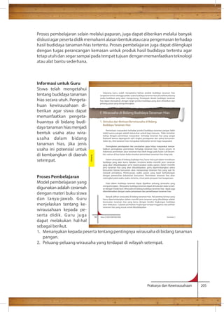 Proses pembelajaran selain melalui paparan, juga dapat diberikan melalui banyak 
diskusi agar peserta didik memahami alasan bentuk atau cara pengemasan terhadap 
hasil budidaya tanaman hias tertentu. Proses pembelajaran juga dapat dilengkapi 
dengan tugas perancangan kemasan untuk produk hasil budidaya tertentu agar 
tetap utuh dan segar sampai pada tempat tujuan dengan memanfaatkan teknologi 
atau alat bantu sederhana. 
Sekarang kamu sudah mengetahui bahwa produk budidaya tanaman hias 
sangat bervariasi sehingga pelaku usaha budidaya tanaman hias jeli melihat peluang 
usaha budidaya yang akan menguntung. Penetapan desain budidaya tanaman 
hias dapat disesuaikan dengan target produk budidaya yang akan dihasilkan dan 
peluang pasar yang menguntungkan. 
F. Wirausaha di Bidang Budidaya Tanaman Hias 
1. Stimulus dan Motivasi Berwirausaha di Bidang 
Budidaya Tanaman Hias 
Permintaan masyarakat terhadap produk budidaya tanaman pangan lebih 
stabil karena pangan adalah kebutuhan pokok bagi manusia. Tidak demikian 
halnya dengan permintaan masyarakat terhadap tanaman hias yang sangat 
Selain itu, sifat tanaman hias merupakan kebutuhan tersier bagi masyarakat. 
Peningkatan pendapatan dan perubahan gaya hidup masyarakat menye-babkan 
peningkatan permintaan terhadap tanaman hias. Secara umum, di 
Indonesia permintaan akan tanaman hias lebih tinggi pada bulan Juli-Desem-ber, 
namun di luar bulan-bulan tersebut permintaan tanaman hias tetap ada. 
Dalam wirausaha di bidang budidaya hias, kamu harus jeli dalam mendesain 
budidaya yang akan kamu lakukan, terutama ketika memilih jenis tanaman 
yang akan dibudidayakan serta merencanakan waktu panen. Dalam memilih 
jenis tanaman hias yang akan dibudidayakan, perlu dipertimbangkan selera 
konsumen karena konsumen akan menyenangi tanaman hias yang saat itu 
menjadi primadona. Perencanaan waktu panen yang tepat berhubungan 
dengan pemenuhan kebutuhan konsumen. Permintaan tanaman hias akan 
meningkat pada waktu-waktu tertentu, misal pada perayaan hari keagamaan. 
Hobi dalam budidaya tanaman dapat dijadikan peluang wirausaha yang 
menguntungkan. Wirausaha budidaya tanaman dapat dimulai dari skala rumah-an 
dengan modal kecil. Wirausaha di bidang budidaya tanaman hias dapat juga 
dikombinasikan dengan usaha penyewaan dan pemeliharaan tanaman hias. 
Banyak pilihan wirausaha di bidang tanaman hias. Hal penting lainnya yang 
harus dipertimbangkan dalam memilih jenis tanaman yang dibudidaya adalah 
kesesuaian tanaman hias yang kamu dengan kondisi lingkungan budidaya 
akan dilakukan. Cobalah perhatikan lingkungan tempat tinggalmu dan pilihlah 
tanaman hias yang sesuai untuk dibudidayakan. 
94 Kelas X SMA/SMK/MA/MAK Semester 2 
Prakarya dan Kewirausahaan 205 
Informasi untuk Guru 
Siswa telah mengetahui 
tentang budidaya tanaman 
hias secara utuh. Pengeta-huan 
kewirausahaan di-berikan 
agar siswa dapat 
memanfaatkan pengeta-huannya 
di bidang budi-daya 
tanaman hias menjadi 
bentuk usaha atau wira-usaha 
dalam bidang 
tanaman hias, jika jenis 
usaha ini potensial untuk 
di kembangkan di daerah 
setempat. 
Proses Pembelajaran 
Model pembelajaran yang 
digunakan adalah ceramah 
dengan materi buku siswa 
dan tanya-jawab. Guru 
menjelaskan tentang ke-wirausahaan 
kepada pe-serta 
didik. Guru juga 
Budidaya 
dapat melakukan hal-hal 
sebagai berikut. 
1. Menanyakan kepada peserta tentang pentingnya wirausaha di bidang tanaman 
pangan. 
2. Peluang-peluang wirausaha yang terdapat di wilayah setempat. 
 