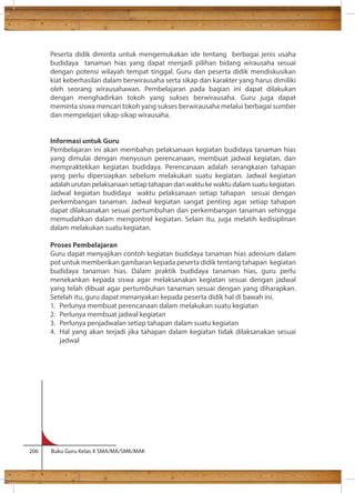 Peserta didik diminta untuk mengemukakan ide tentang berbagai jenis usaha 
budidaya tanaman hias yang dapat menjadi pilihan bidang wirausaha sesuai 
dengan potensi wilayah tempat tinggal. Guru dan peserta didik mendiskusikan 
kiat keberhasilan dalam berwirausaha serta sikap dan karakter yang harus dimiliki 
oleh seorang wirausahawan. Pembelajaran pada bagian ini dapat dilakukan 
dengan menghadirkan tokoh yang sukses berwirausaha. Guru juga dapat 
meminta siswa mencari tokoh yang sukses berwirausaha melalui berbagai sumber 
dan mempelajari sikap-sikap wirausaha. 
Informasi untuk Guru 
Pembelajaran ini akan membahas pelaksanaan kegiatan budidaya tanaman hias 
yang dimulai dengan menyusun perencanaan, membuat jadwal kegiatan, dan 
mempraktekkan kegiatan budidaya. Perencanaan adalah serangkaian tahapan 
yang perlu dipersiapkan sebelum melakukan suatu kegiatan. Jadwal kegiatan 
adalah urutan pelaksanaan setiap tahapan dari waktu ke waktu dalam suatu kegiatan. 
Jadwal kegiatan budidaya waktu pelaksanaan setiap tahapan sesuai dengan 
perkembangan tanaman. Jadwal kegiatan sangat penting agar setiap tahapan 
dapat dilaksanakan sesuai pertumbuhan dan perkembangan tanaman sehingga 
memudahkan dalam mengontrol kegiatan. Selain itu, juga melatih kedisiplinan 
dalam melakukan suatu kegiatan. 
Proses Pembelajaran 
Guru dapat menyajikan contoh kegiatan budidaya tanaman hias adenium dalam 
pot untuk memberikan gambaran kepada peserta didik tentang tahapan kegiatan 
budidaya tanaman hias. Dalam praktik budidaya tanaman hias, guru perlu 
menekankan kepada siswa agar melaksanakan kegiatan sesuai dengan jadwal 
yang telah dibuat agar pertumbuhan tanaman sesuai dengan yang diharapkan. 
Setelah itu, guru dapat menanyakan kepada peserta didik hal di bawah ini. 
1. Perlunya membuat perencanaan dalam melakukan suatu kegiatan 
2. Perlunya membuat jadwal kegiatan 
3. Perlunya penjadwalan setiap tahapan dalam suatu kegiatan 
4. Hal yang akan terjadi jika tahapan dalam kegiatan tidak dilaksanakan sesuai 
jadwal 
206 Buku Guru Kelas X SMA/MA/SMK/MAK 
 