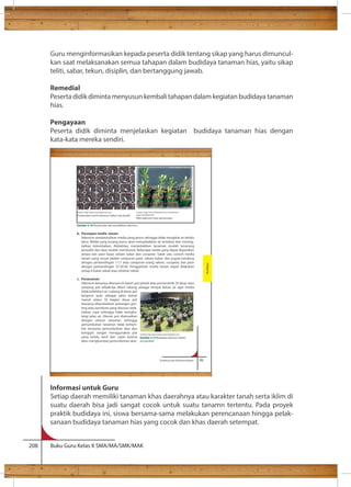 Guru menginformasikan kepada peserta didik tentang sikap yang harus dimuncul-kan 
saat melaksanakan semua tahapan dalam budidaya tanaman hias, yaitu sikap 
teliti, sabar, tekun, disiplin, dan bertanggung jawab. 
Remedial 
Peserta didik diminta menyusun kembali tahapan dalam kegiatan budidaya tanaman 
hias. 
Pengayaan 
Peserta didik diminta menjelaskan kegiatan budidaya tanaman hias dengan 
kata-kata mereka sendiri. 
Sumber: http://adenium.blogsome.com/ 
Penyemaian benih adenium dalam tray plastik pages/seedlings.htm 
Bibit adenium hasil persemaian 
Gambar 3.19 Penyemaian dan pembibitan adenium 
Informasi untuk Guru 
Setiap daerah memiliki tanaman khas daerahnya atau karakter tanah serta iklim di 
suatu daerah bisa jadi sangat cocok untuk suatu tanamn tertentu. Pada proyek 
praktik budidaya ini, siswa bersama-sama melakukan perencanaan hingga pelak-sanaan 
budidaya tanaman hias yang cocok dan khas daerah setempat. 
208 Buku Guru Kelas X SMA/MA/SMK/MAK 
Prakarya dan Kewirausahaan 99 
b. Persiapan media tanam 
Adenium membutuhkan media yang poros sehingga tidak mengikat air terlalu 
lama. Media yang kurang poros akan menyebabkan air tertahan dan mening-katkan 
kelembaban. Akibatnya, menyebabkan tanaman mudah terserang 
penyakit dan akar mudah membusuk. Beberapa media yang dapat digunakan 
antara lain pasir kasar, sekam bakar dan cocopeat. Salah satu contoh media 
tanam yang sesuai adalah campuran pasir, sekam bakar, dan pupuk kandang 
dengan perbandingan 1:1:1 atau campuran arang sekam, cocopeat, dan pasir 
dengan perbandingan 37:30:30. Penggantian media tanam dapat dilakukan 
setiap 6 bulan sekali atau setahun sekali. 
c. Penanaman 
Adenium biasanya ditanam di dalam pot plastik atau pot keramik. Di dasar atau 
samping pot sebaiknya diberi lubang sebagai tempat keluar air agar media 
tidak kelebihan air. Lubang di dasar pot 
berguna pula sebagai jalan keluar 
masuk udara. Di bagian dasar pot 
biasanya ditambahkan potongan gen-ting 
atau styrofoam yang disusun sede-mikian 
rupa sehingga tidak mengha-langi 
jalan air. Ukuran pot disesuaikan 
dengan ukuran tanaman sehingga 
pertumbuhan tanaman tidak terham-bat 
terutama pertumbuhan akar dan 
bonggol. Jangan menggunakan pot 
yang terlalu kecil dan ceper karena 
akan menghambat pertumbuhan akar. 
Sumber: http://gemawirausaha.blogspot.com 
Gambar 3.12 Budidaya adenium dalam 
pot gerabah 
Budidaya 
 